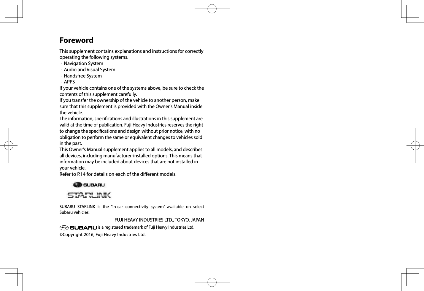 This supplement contains explanations and instructions for correctly operating the following systems. ·  Navigation System ·  Audio and Visual System ·  Handsfree System ·  APPSIf your vehicle contains one of the systems above, be sure to check the contents of this supplement carefully.If you transfer the ownership of the vehicle to another person, make sure that this supplement is provided with the Owner&apos;s Manual inside the vehicle.The information, specications and illustrations in this supplement are valid at the time of publication. Fuji Heavy Industries reserves the right to change the specications and design without prior notice, with no obligation to perform the same or equivalent changes to vehicles sold in the past.This Owner&apos;s Manual supplement applies to all models, and describes all devices, including manufacturer-installed options. This means that information may be included about devices that are not installed in your vehicle.Refer to P.14 for details on each of the dierent models.   SUBARU STARLINK is the “in-car connectivity system” available on select  Subaru vehicles.FUJI HEAVY INDUSTRIES LTD., TOKYO, JAPAN is a registered trademark of Fuji Heavy Industries Ltd.©Copyright 2016, Fuji Heavy Industries Ltd.Foreword