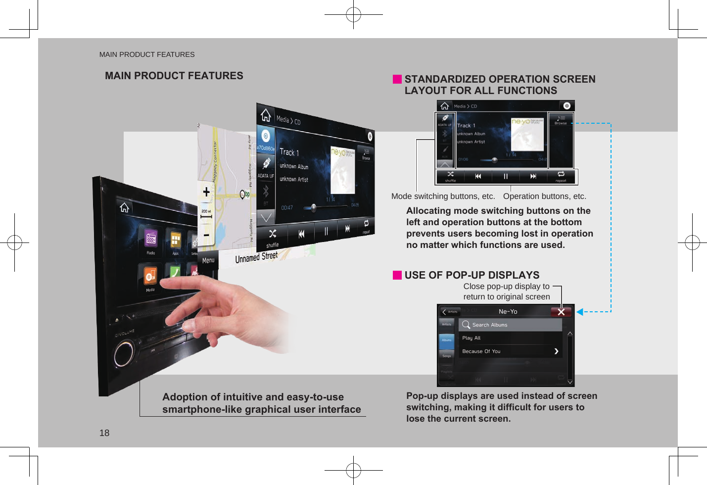 MAIN PRODUCT FEATURESDisplays search prediction P.22P.45P.170P.161P.107P.105Functions such as hands-free and applications can be used by connecting the system with Bluetooth devices wirelessly.Support for Apple Carplay and Android Auto allows access to functions such as maps, phone calls, and music.Commonly used functions and operations can be added to home screen.Customization to own specificationsSystem and Bluetooth device pairingApple Carplay / Android AutoRough destination search function*1Easy-to-view map screen display*1Search possible with variety of words such as addresses, facility names, intersection names・Search results are predicted and candidates displayed even if only partial words are known・Searches can even be performed with multiple keywords.Maps appear wider by minimizing constantly displayed buttons.Touch screen to display operation buttons (automatically hidden)Example: For calling specific phone numbers, listening to specific radio stations, etc.*1: Type A onlyButton positions can be changed freely.Operation buttons, etc.Mode switching buttons, etc.STANDARDIZED OPERATION SCREEN LAYOUT FOR ALL FUNCTIONSAdoption of intuitive and easy-to-use smartphone-like graphical user interfaceClose pop-up display to return to original screenPop-up displays are used instead of screen switching, making it difficult for users to lose the current screen.USE OF POP-UP DISPLAYSAllocating mode switching buttons on the left and operation buttons at the bottom prevents users becoming lost in operation no matter which functions are used. MAIN PRODUCT FEATURESMAIN PRODUCT FEATURES18