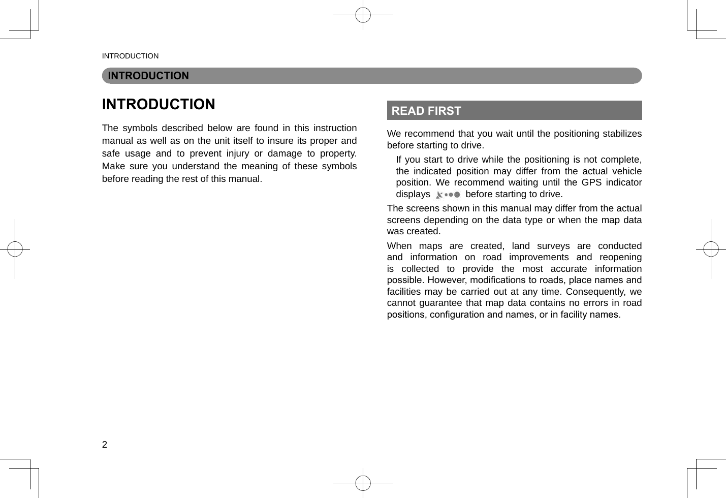 INTRODUCTION2INTRODUCTIONINTRODUCTIONThe symbols described below are found in this instruction manual as well as on the unit itself to insure its proper and safe usage and to prevent injury or damage to property. Make sure you understand the meaning of these symbols before reading the rest of this manual.READ FIRSTWe recommend that you wait until the positioning stabilizes before starting to drive.If you start to drive while the positioning is not complete, the indicated position may differ from the actual vehicle position. We recommend waiting until the GPS indicator displays   before starting to drive.The screens shown in this manual may differ from the actual screens depending on the data type or when the map data was created.When maps are created, land surveys are conducted and information on road improvements and reopening is collected to provide the most accurate information possible. However, modications to roads, place names and facilities may be carried out at any time. Consequently, we cannot guarantee that map data contains no errors in road positions, conguration and names, or in facility names.