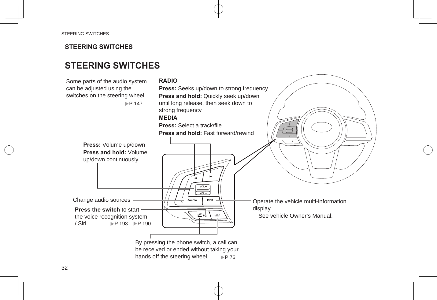 STEERING SWITCHESP.147Press the switch to start the voice recognition system / SiriSome parts of the audio system can be adjusted using the switches on the steering wheel.P.76P.190P.193By pressing the phone switch, a call can be received or ended without taking your hands off the steering wheel.Operate the vehicle multi-information display.　See vehicle Owner’s Manual.Press: Volume up/downPress and hold: Volume up/down continuouslyChange audio sourcesRADIOPress: Seeks up/down to strong frequencyPress and hold: Quickly seek up/down until long release, then seek down to strong frequencyMEDIAPress: Select a track/filePress and hold: Fast forward/rewindSTEERING SWITCHESSTEERING SWITCHESSTEERING SWITCHES32