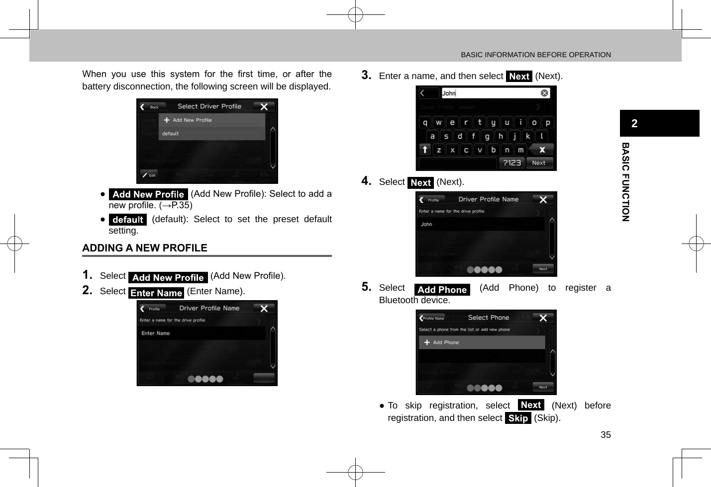 BASIC INFORMATION BEFORE OPERATION35BASIC FUNCTION2When  you  use  this  system  for  the  rst  time,  or  after  the battery disconnection, the following screen will be displayed. ●  (Add New Prole): Select to add a new prole. (→P.35) ● (default): Select to set the preset default setting.ADDING A NEW PROFILE1.  Select   (Add New Prole).2.  Select   (Enter Name).3.  Enter a name, and then select Next (Next).4.  Select Next (Next).5.  Select   (Add Phone) to register a Bluetooth device. ●To skip registration, select Next (Next) before registration, and then select   (Skip).