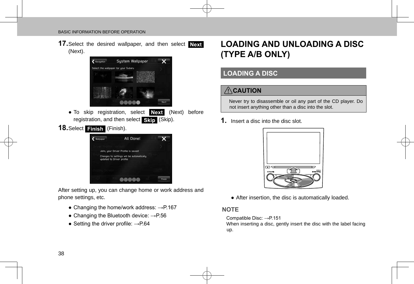 BASIC INFORMATION BEFORE OPERATION3817. Select the desired wallpaper, and then select Next (Next). ●To skip registration, select Next (Next) before registration, and then select   (Skip).18. Select Finish (Finish).After setting up, you can change home or work address and phone settings, etc. ● Changing the home/work address: →P.167 ● Changing the Bluetooth device: →P.56 ● Setting the driver prole: →P.64LOADING AND UNLOADING A DISC (TYPE A/B ONLY)LOADING A DISCCAUTION lNever try to disassemble or oil any part of the CD player. Do not insert anything other than a disc into the slot.1.  Insert a disc into the disc slot. ●After insertion, the disc is automatically loaded.NOTE lCompatible Disc: →P.151 lWhen inserting a disc, gently insert the disc with the label facing up.