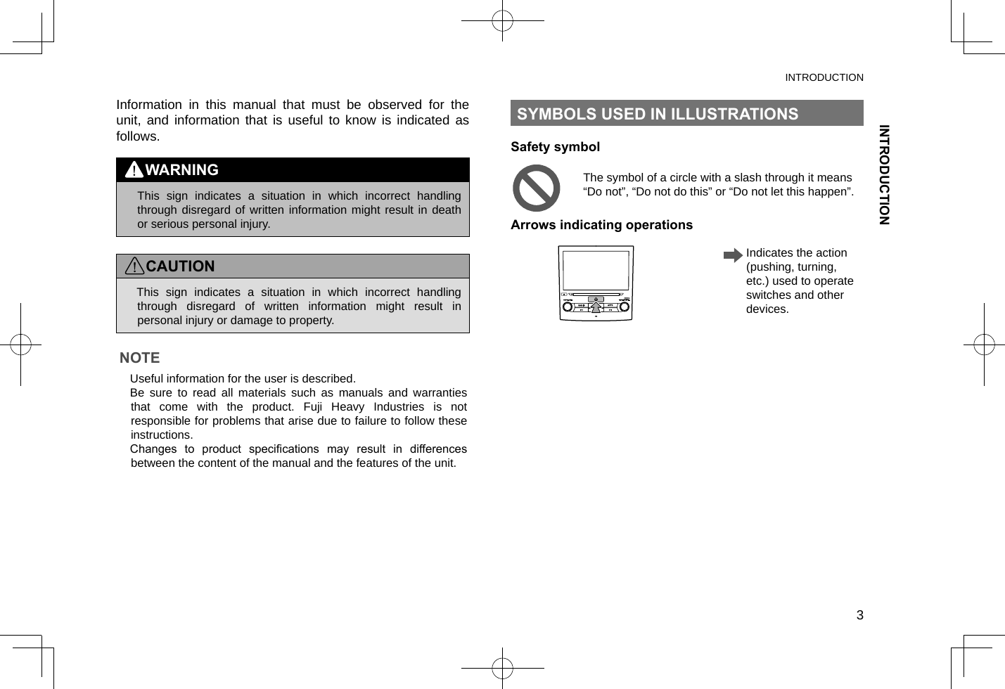 INTRODUCTIONINTRODUCTION3Information in this manual that must be observed for the unit, and information that is useful to know is indicated as follows.WARNING lThis sign indicates a situation in which incorrect handling through disregard of written information might result in death or serious personal injury.CAUTION lThis sign indicates a situation in which incorrect handling through disregard of written information might result in personal injury or damage to property.NOTE lUseful information for the user is described.  lBe sure to read all materials such as manuals and warranties that come with the product. Fuji Heavy Industries is not responsible for problems that arise due to failure to follow these instructions. lChanges  to  product  specications  may  result  in  differences between the content of the manual and the features of the unit.SYMBOLS USED IN ILLUSTRATIONSSafety symbolThe symbol of a circle with a slash through it means “Do not”, “Do not do this” or “Do not let this happen”.Arrows indicating operations   Indicates the action (pushing, turning, etc.) used to operate switches and other devices.