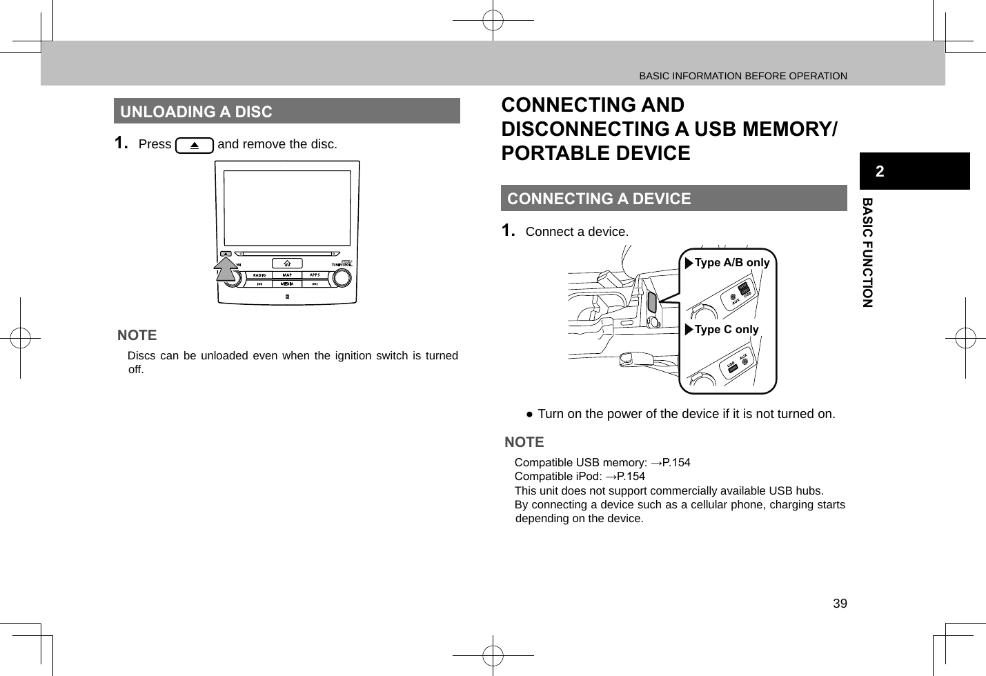 BASIC INFORMATION BEFORE OPERATION39BASIC FUNCTION2UNLOADING A DISC1.  Press   and remove the disc.NOTE lDiscs can be unloaded even when the ignition switch is turned off.CONNECTING AND DISCONNECTING A USB MEMORY/PORTABLE DEVICECONNECTING A DEVICE1.  Connect a device.Type C onlyType A/B only ●Turn on the power of the device if it is not turned on.NOTE lCompatible USB memory: →P.154 lCompatible iPod: →P.154 lThis unit does not support commercially available USB hubs. lBy connecting a device such as a cellular phone, charging starts depending on the device.