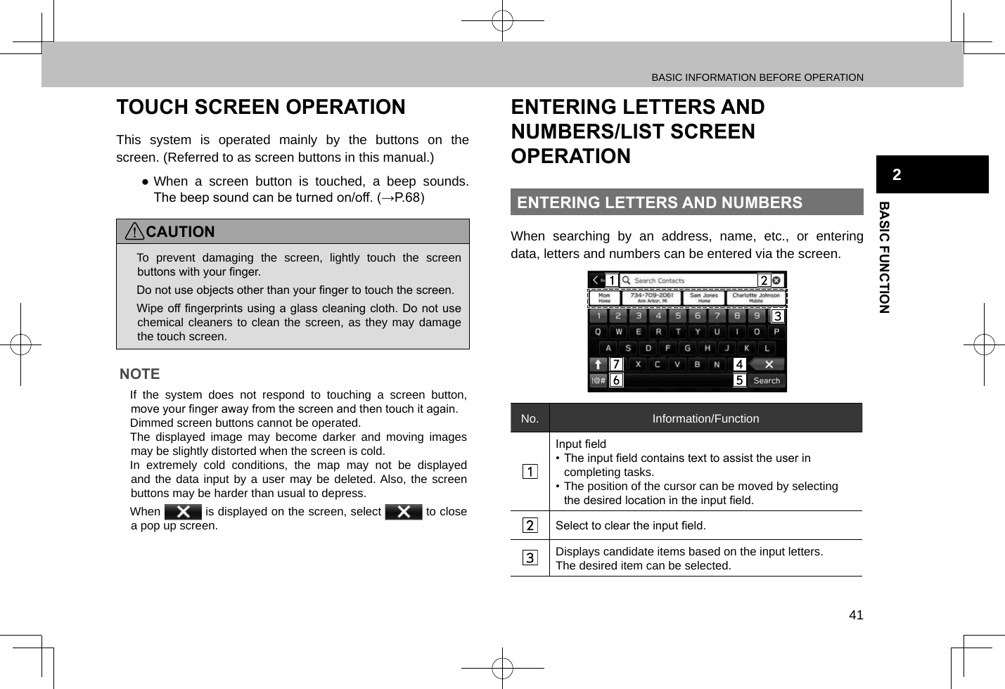 BASIC INFORMATION BEFORE OPERATION41BASIC FUNCTION2TOUCH SCREEN OPERATIONThis system is operated mainly by the buttons on the screen. (Referred to as screen buttons in this manual.) ●When a screen button is touched, a beep sounds. The beep sound can be turned on/off. (→P.68)CAUTION lTo prevent damaging the screen, lightly touch the screen buttons with your nger. lDo not use objects other than your nger to touch the screen. lWipe off ngerprints using a glass cleaning cloth. Do not use chemical cleaners to clean the screen, as they may damage the touch screen.NOTE lIf the system does not respond to touching a screen button, move your nger away from the screen and then touch it again. lDimmed screen buttons cannot be operated. lThe displayed image may become darker and moving images may be slightly distorted when the screen is cold. lIn extremely cold conditions, the map may not be displayed and the data input by a user may be deleted. Also, the screen buttons may be harder than usual to depress. lWhen   is displayed on the screen, select   to close a pop up screen.ENTERING LETTERS AND NUMBERS/LIST SCREEN OPERATIONENTERING LETTERS AND NUMBERSWhen searching by an address, name, etc., or entering data, letters and numbers can be entered via the screen.No. Information/FunctionInput eld• The input eld contains text to assist the user in completing tasks.• The position of the cursor can be moved by selecting the desired location in the input eld.Select to clear the input eld.Displays candidate items based on the input letters.The desired item can be selected.