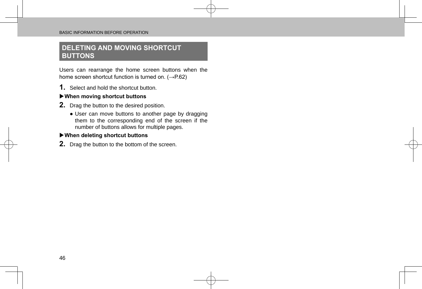 BASIC INFORMATION BEFORE OPERATION46DELETING AND MOVING SHORTCUT BUTTONSUsers can rearrange the home screen buttons when the home screen shortcut function is turned on. (→P.62)1.  Select and hold the shortcut button. XWhen moving shortcut buttons2.  Drag the button to the desired position. ●User can move buttons to another page by dragging them to the corresponding end of the screen if the number of buttons allows for multiple pages. XWhen deleting shortcut buttons2.  Drag the button to the bottom of the screen.