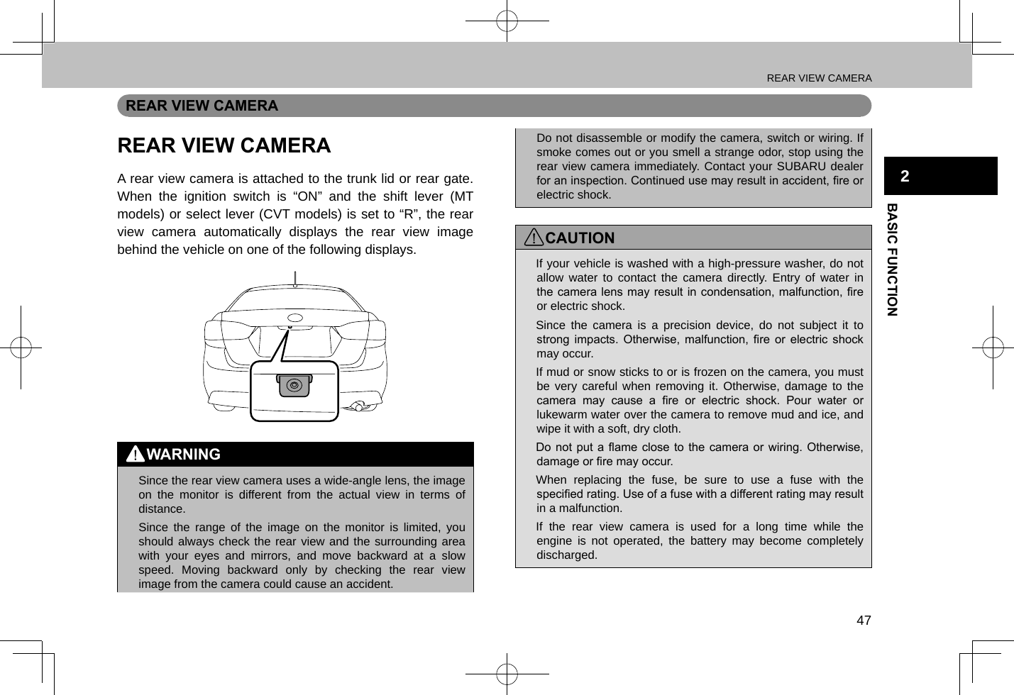 REAR VIEW CAMERA47BASIC FUNCTION2REAR VIEW CAMERAREAR VIEW CAMERAA rear view camera is attached to the trunk lid or rear gate. When the ignition switch is “ON” and the shift lever (MT models) or select lever (CVT models) is set to “R”, the rear view camera automatically displays the rear view image behind the vehicle on one of the following displays.WARNING lSince the rear view camera uses a wide-angle lens, the image on the monitor is different from the actual view in terms of distance. lSince the range of the image on the monitor is limited, you should always check the rear view and the surrounding area with your eyes and mirrors, and move backward at a slow speed. Moving backward only by checking the rear view image from the camera could cause an accident. lDo not disassemble or modify the camera, switch or wiring. If smoke comes out or you smell a strange odor, stop using the rear view camera immediately. Contact your SUBARU dealer for an inspection. Continued use may result in accident, re or electric shock.CAUTION lIf your vehicle is washed with a high-pressure washer, do not allow water to contact the camera directly. Entry of water in the camera lens may  result in condensation, malfunction, re or electric shock. lSince the camera is a precision device, do not subject it to strong  impacts.  Otherwise,  malfunction,  re  or  electric  shock may occur. lIf mud or snow sticks to or is frozen on the camera, you must be very careful when removing it. Otherwise, damage to the camera  may  cause  a  re  or  electric  shock.  Pour  water  or lukewarm water over the camera to remove mud and ice, and wipe it with a soft, dry cloth. lDo not  put a  ame close  to the  camera or  wiring. Otherwise, damage or re may occur. lWhen replacing the fuse, be sure to use a fuse with the specied rating. Use of a fuse with a different rating may result in a malfunction. lIf the rear view camera is used for a long time while the engine is not operated, the battery may become completely discharged.