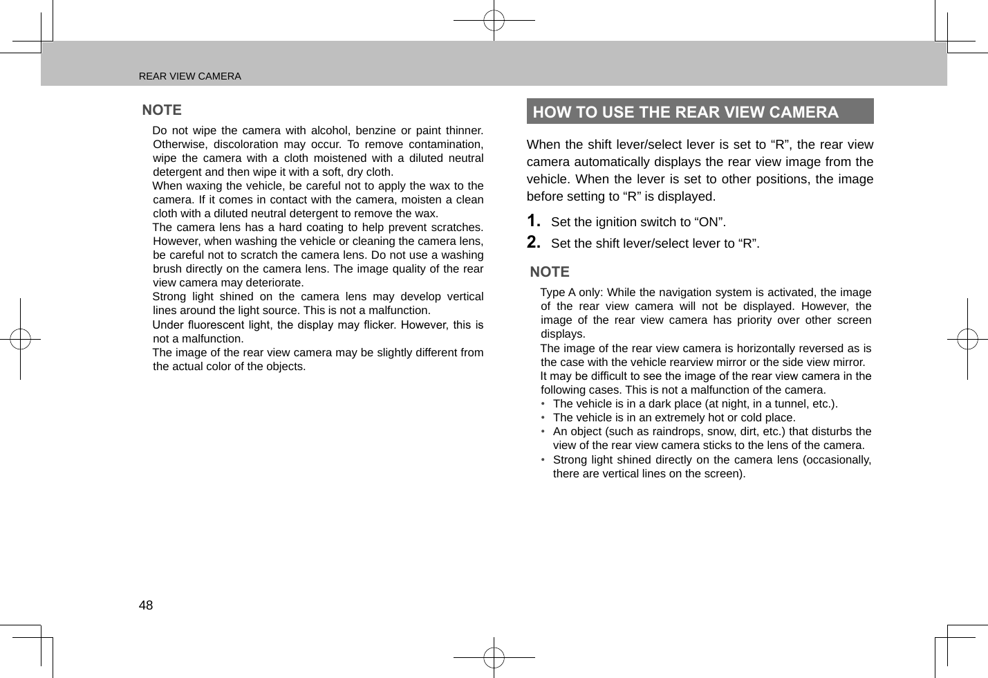 REAR VIEW CAMERA48NOTE lDo not wipe the camera with alcohol, benzine or paint thinner. Otherwise, discoloration may occur. To remove contamination, wipe the camera with a cloth moistened with a diluted neutral detergent and then wipe it with a soft, dry cloth. lWhen waxing the vehicle, be careful not to apply the wax to the camera. If it comes in contact with the camera, moisten a clean cloth with a diluted neutral detergent to remove the wax. lThe camera lens has a hard coating to help prevent scratches. However, when washing the vehicle or cleaning the camera lens, be careful not to scratch the camera lens. Do not use a washing brush directly on the camera lens. The image quality of the rear view camera may deteriorate. lStrong light shined on the camera lens may develop vertical lines around the light source. This is not a malfunction. lUnder uorescent  light, the display  may icker.  However, this is not a malfunction. lThe image of the rear view camera may be slightly different from the actual color of the objects.HOW TO USE THE REAR VIEW CAMERAWhen the shift lever/select lever is set to “R”, the rear view camera automatically displays the rear view image from the vehicle. When the lever is set to other positions, the image before setting to “R” is displayed.1.  Set the ignition switch to “ON”.2.  Set the shift lever/select lever to “R”.NOTE lType A only: While the navigation system is activated, the image of the rear view camera will not be displayed. However, the image of the rear view camera has priority over other screen displays. lThe image of the rear view camera is horizontally reversed as is the case with the vehicle rearview mirror or the side view mirror. lIt may be difcult to see the image of the rear view camera in the following cases. This is not a malfunction of the camera.•  The vehicle is in a dark place (at night, in a tunnel, etc.).•  The vehicle is in an extremely hot or cold place.•  An object (such as raindrops, snow, dirt, etc.) that disturbs the view of the rear view camera sticks to the lens of the camera.•  Strong light shined directly on the camera lens (occasionally, there are vertical lines on the screen).