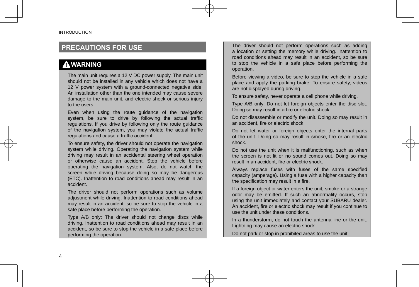 INTRODUCTION4PRECAUTIONS FOR USEWARNING lThe main unit requires a 12 V DC power supply. The main unit should not be installed in any vehicle which does not have a 12 V power system with a ground-connected negative side. An installation other than the one intended may cause severe damage to the main unit, and electric shock or serious injury to the users. lEven when using the route guidance of the navigation system,  be  sure  to  drive  by  following  the  actual  trafc regulations. If you drive by following only the route guidance of  the  navigation  system,  you  may  violate  the  actual  trafc regulations and cause a trafc accident. lTo ensure safety, the driver should not operate the navigation system while driving. Operating the navigation system while driving may result in an accidental steering wheel operation or otherwise cause an accident. Stop the vehicle before operating the navigation system. Also, do not watch the screen while driving because doing so may be dangerous (ETC). Inattention to road conditions ahead may result in an accident. lThe driver should not perform operations such as volume adjustment while driving. Inattention to road conditions ahead may result in an accident, so be sure to stop the vehicle in a safe place before performing the operation. lType A/B only: The driver should not change discs while driving. Inattention to road conditions ahead may result in an accident, so be sure to stop the vehicle in a safe place before performing the operation. lThe driver should not perform operations such as adding a location or setting the memory while driving. Inattention to road conditions ahead may result in an accident, so be sure to stop the vehicle in a safe place before performing the operation. lBefore viewing a video, be sure to stop the vehicle in a safe place and apply the parking brake. To ensure safety, videos are not displayed during driving. lTo ensure safety, never operate a cell phone while driving. lType A/B only: Do not let foreign objects enter the disc slot. Doing so may result in a re or electric shock. lDo not disassemble or modify the unit. Doing so may result in an accident, re or electric shock. lDo not let water or foreign objects enter the internal parts of  the  unit.  Doing  so  may  result  in  smoke,  re  or  an  electric shock. lDo not use the unit when it is malfunctioning, such as when the screen is not lit or no sound comes out. Doing so may result in an accident, re or electric shock. lAlways  replace  fuses  with  fuses  of  the  same  specied capacity (amperage). Using a fuse with a higher capacity than the specication may result in a re. lIf a foreign object or water enters the unit, smoke or a strange odor may be emitted. If such an abnormality occurs, stop using the unit immediately and contact your SUBARU dealer. An accident, re or electric shock may result if you continue to use the unit under these conditions. lIn a thunderstorm, do not touch the antenna line or the unit. Lightning may cause an electric shock. lDo not park or stop in prohibited areas to use the unit.