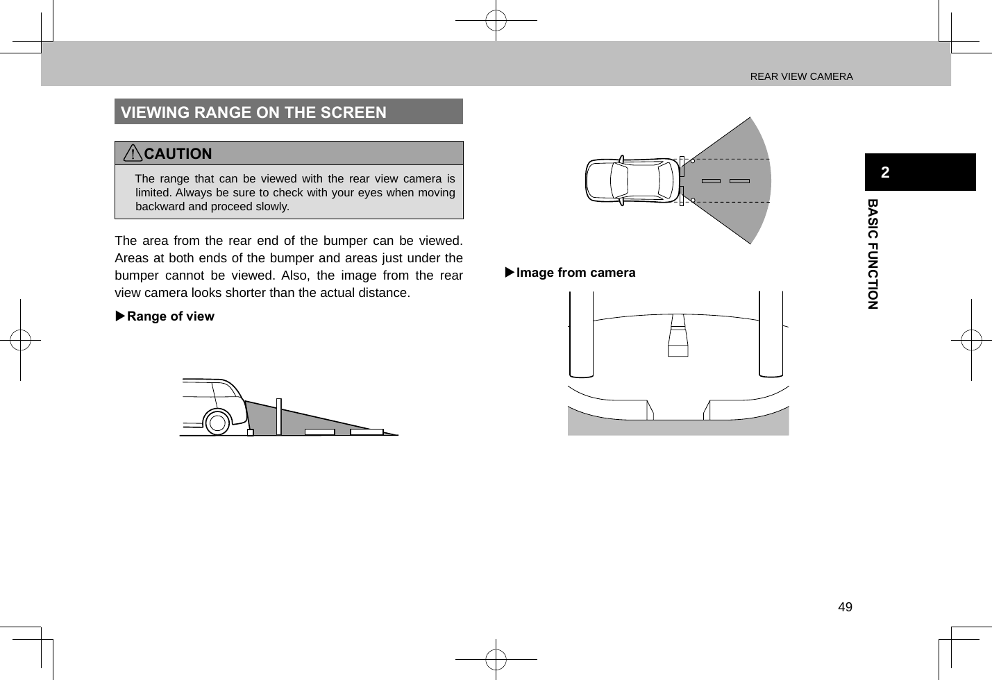 REAR VIEW CAMERA49BASIC FUNCTION2VIEWING RANGE ON THE SCREENCAUTION lThe range that can be viewed with the rear view camera is limited. Always be sure to check with your eyes when moving backward and proceed slowly.The area from the rear end of the bumper can be viewed. Areas at both ends of the bumper and areas just under the bumper cannot be viewed. Also, the image from the rear view camera looks shorter than the actual distance. XRange of view XImage from camera