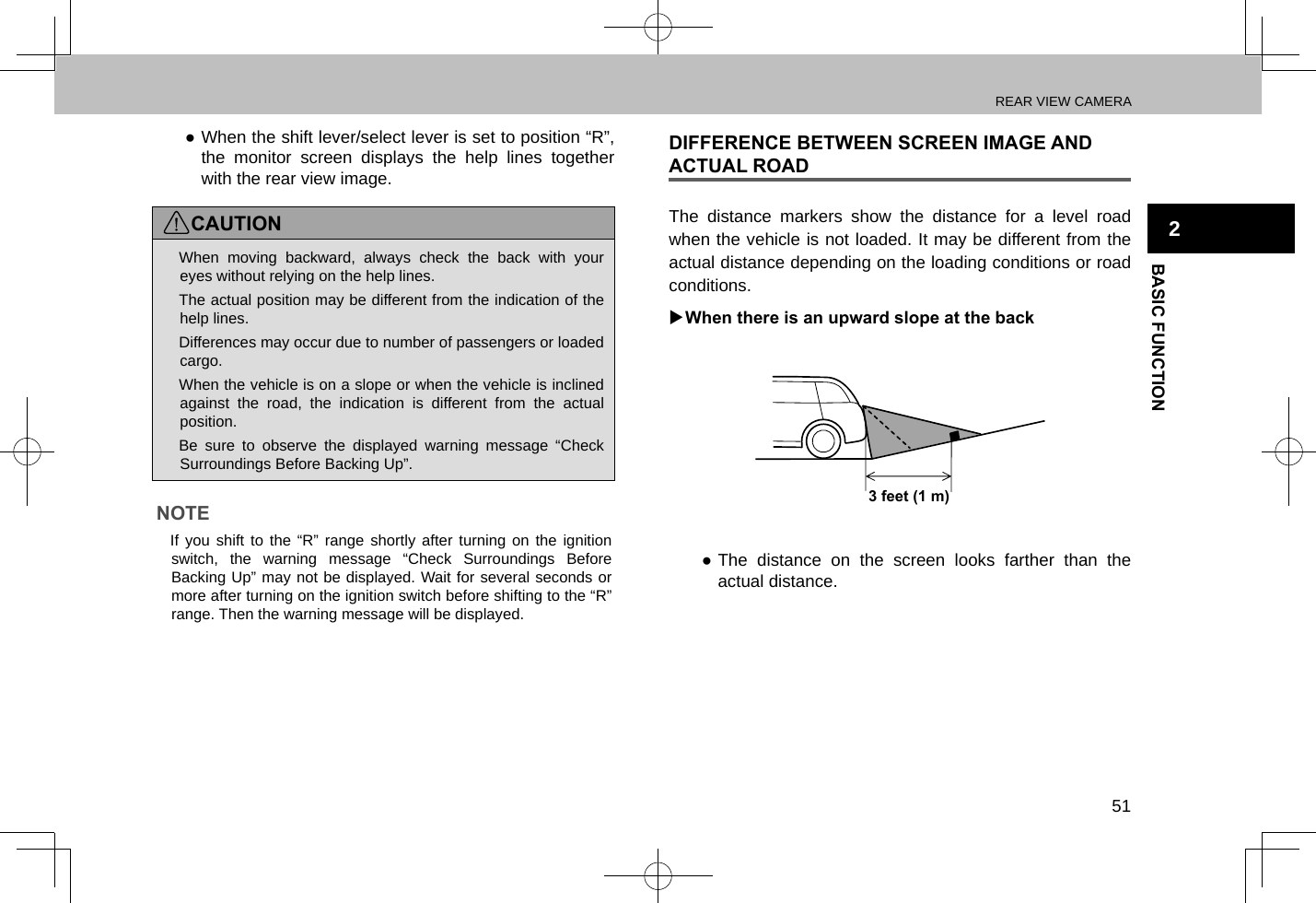 REAR VIEW CAMERA51BASIC FUNCTION2 ●When the shift lever/select lever is set to position “R”, the monitor screen displays the help lines together with the rear view image.CAUTION lWhen moving backward, always check the back with your eyes without relying on the help lines. lThe actual position may be different from the indication of the help lines. lDifferences may occur due to number of passengers or loaded cargo. lWhen the vehicle is on a slope or when the vehicle is inclined against the road, the indication is different from the actual position. lBe sure to observe the displayed warning message “Check Surroundings Before Backing Up”.NOTE lIf you shift to the “R” range shortly after turning on the ignition switch, the warning message “Check Surroundings Before Backing Up” may not be displayed. Wait for several seconds or more after turning on the ignition switch before shifting to the “R” range. Then the warning message will be displayed.DIFFERENCE BETWEEN SCREEN IMAGE AND ACTUAL ROADThe distance markers show the distance for a level road when the vehicle is not loaded. It may be different from the actual distance depending on the loading conditions or road conditions. XWhen there is an upward slope at the back3 feet (1 m) ●The distance on the screen looks farther than the actual distance.