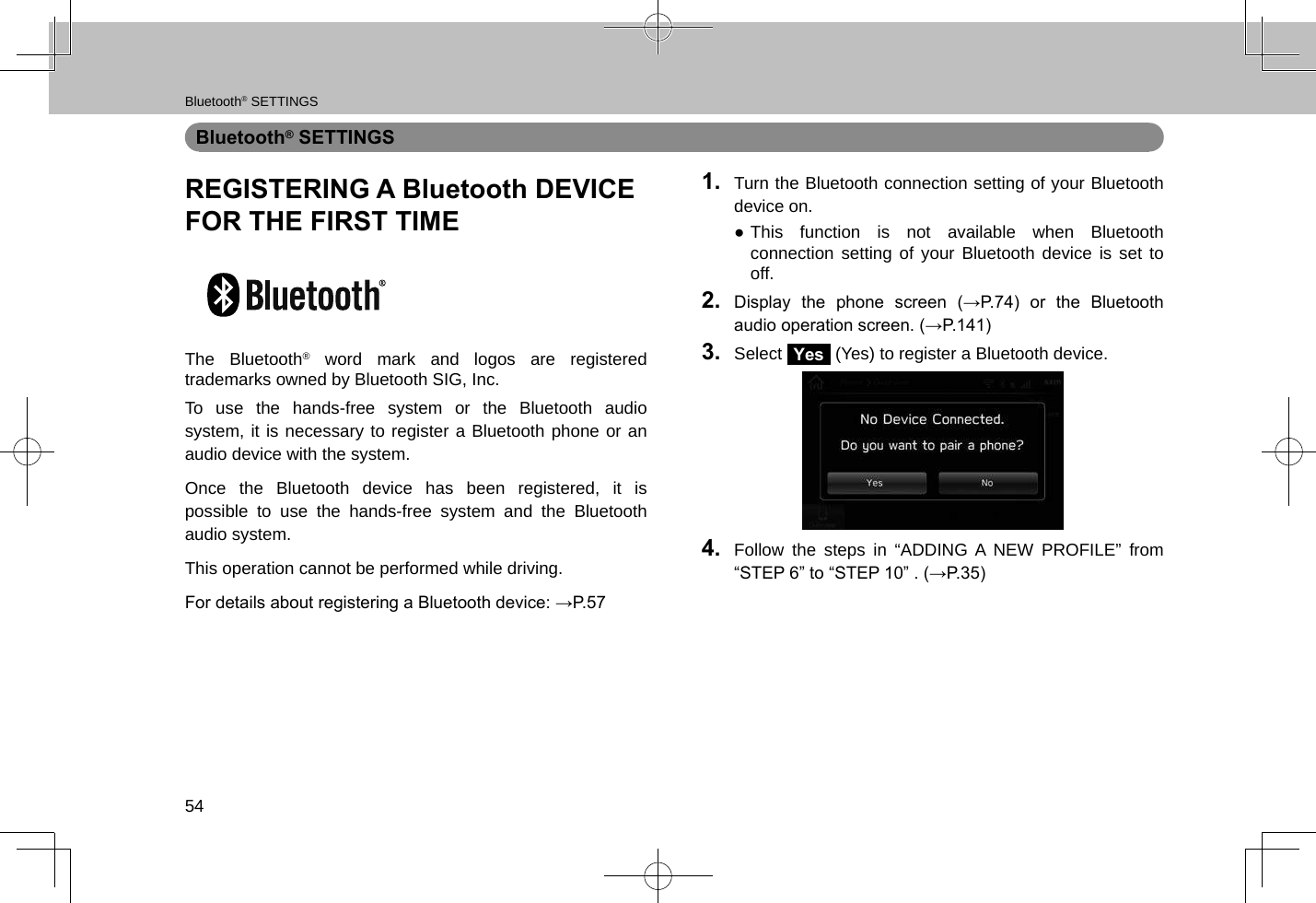 Bluetooth® SETTINGS54Bluetooth® SETTINGSREGISTERING A Bluetooth DEVICE FOR THE FIRST TIMEThe Bluetooth® word mark and logos are registered trademarks owned by Bluetooth SIG, Inc.To use the hands-free system or the Bluetooth audio system, it is necessary to register a Bluetooth phone or an audio device with the system.Once the Bluetooth device has been registered, it is possible to use the hands-free system and the Bluetooth audio system.This operation cannot be performed while driving.For details about registering a Bluetooth device: →P.571.  Turn the Bluetooth connection setting of your Bluetooth device on. ●This function is not available when Bluetooth connection setting of your Bluetooth device is set to off.2.  Display  the  phone  screen  (→P.74)  or  the  Bluetooth audio operation screen. (→P.141)3.  Select Yes (Yes) to register a Bluetooth device.4.  Follow the steps in “ADDING A NEW PROFILE” from “STEP 6” to “STEP 10” . (→P.35)