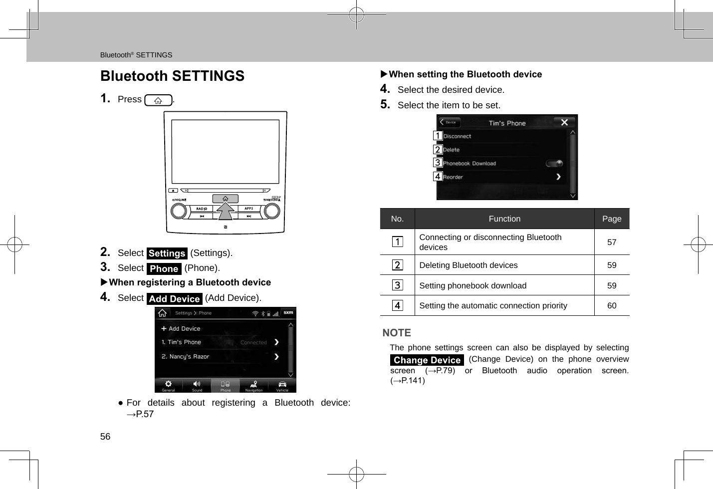 Bluetooth® SETTINGS56Bluetooth SETTINGS1.  Press  .2.  Select Settings (Settings).3.  Select Phone (Phone). XWhen registering a Bluetooth device4.  Select   (Add Device). ●For details about registering a Bluetooth device: →P.57 XWhen setting the Bluetooth device4.  Select the desired device.5.  Select the item to be set.No. Function PageConnecting or disconnecting Bluetooth devices 57Deleting Bluetooth devices 59Setting phonebook download 59Setting the automatic connection priority 60NOTE lThe phone settings screen can also be displayed by selecting  (Change Device) on the phone overview screen  (→P.79)  or  Bluetooth  audio  operation  screen. (→P.141)