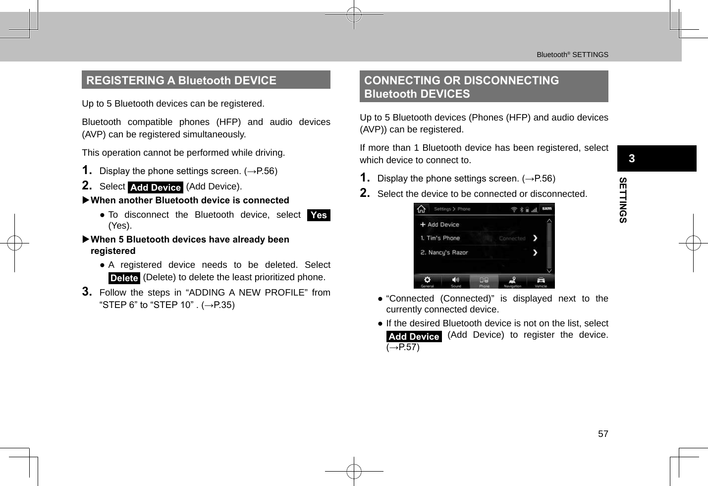 Bluetooth® SETTINGS57SETTINGS3REGISTERING A Bluetooth DEVICEUp to 5 Bluetooth devices can be registered.Bluetooth compatible phones (HFP) and audio devices (AVP) can be registered simultaneously.This operation cannot be performed while driving.1.  Display the phone settings screen. (→P.56)2.  Select   (Add Device). XWhen another Bluetooth device is connected ●To disconnect the Bluetooth device, select Yes (Yes). XWhen 5 Bluetooth devices have already been registered ●A registered device needs to be deleted. Select Delete (Delete) to delete the least prioritized phone.3.  Follow the steps in “ADDING A NEW PROFILE” from “STEP 6” to “STEP 10” . (→P.35)CONNECTING OR DISCONNECTING Bluetooth DEVICESUp to 5 Bluetooth devices (Phones (HFP) and audio devices (AVP)) can be registered.If more than 1 Bluetooth device has been registered, select which device to connect to. 1.  Display the phone settings screen. (→P.56)2.  Select the device to be connected or disconnected. ●“Connected (Connected)” is displayed next to the currently connected device. ●If the desired Bluetooth device is not on the list, select  (Add Device) to register the device. (→P.57)