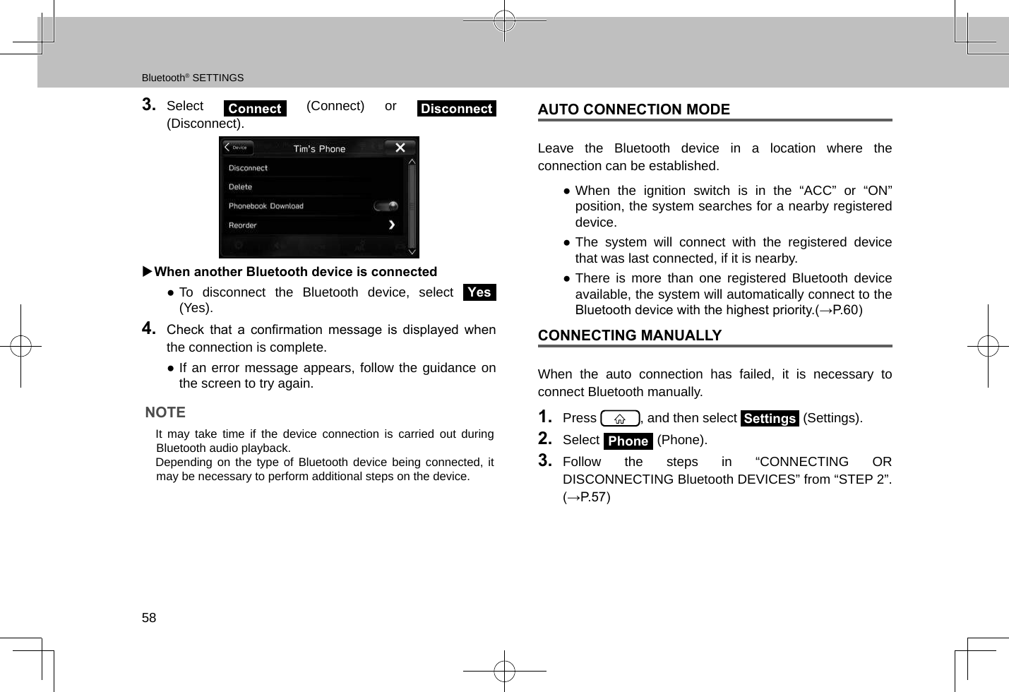 Bluetooth® SETTINGS583.  Select   (Connect) or   (Disconnect).  XWhen another Bluetooth device is connected ●To disconnect the Bluetooth device, select Yes (Yes).4.  Check  that  a  conrmation  message  is  displayed  when the connection is complete. ●If an error message appears, follow the guidance on the screen to try again.NOTE lIt may take time if the device connection is carried out during Bluetooth audio playback. lDepending on the type of Bluetooth device being connected, it may be necessary to perform additional steps on the device.AUTO CONNECTION MODELeave the Bluetooth device in a location where the connection can be established. ●When the ignition switch is in the “ACC” or “ON” position, the system searches for a nearby registered device. ●The system will connect with the registered device that was last connected, if it is nearby. ●There is more than one registered Bluetooth device available, the system will automatically connect to the Bluetooth device with the highest priority.(→P.60)CONNECTING MANUALLY When the auto connection has failed, it is necessary to connect Bluetooth manually.1.  Press  , and then select Settings (Settings).2.  Select Phone (Phone).3.  Follow the steps in “CONNECTING OR DISCONNECTING Bluetooth DEVICES” from “STEP 2”. (→P.57)