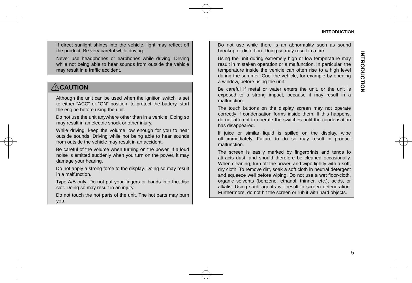 INTRODUCTIONINTRODUCTION5 lIf  direct  sunlight  shines  into  the  vehicle,  light  may  reect  off the product. Be very careful while driving. lNever use headphones or earphones while driving. Driving while not being able to hear sounds from outside the vehicle may result in a trafc accident.CAUTION lAlthough the unit can be used when the ignition switch is set to either “ACC” or “ON” position, to protect the battery, start the engine before using the unit. lDo not use the unit anywhere other than in a vehicle. Doing so may result in an electric shock or other injury. lWhile driving, keep the volume low enough for you to hear outside sounds. Driving while not being able to hear sounds from outside the vehicle may result in an accident. lBe careful of the volume when turning on the power. If a loud noise is emitted suddenly when you turn on the power, it may damage your hearing. lDo not apply a strong force to the display. Doing so may result in a malfunction. lType A/B only: Do not put your ngers or hands into the disc slot. Doing so may result in an injury. lDo not touch the hot parts of the unit. The hot parts may burn you. lDo not use while there is an abnormality such as sound breakup or distortion. Doing so may result in a re. lUsing the unit during extremely high or low temperature may result in mistaken operation or a malfunction. In particular, the temperature inside the vehicle can often rise to a high level during the summer. Cool the vehicle, for example by opening a window, before using the unit. lBe careful if metal or water enters the unit, or the unit is exposed to a strong impact, because it may result in a malfunction. lThe touch buttons on the display screen may not operate correctly if condensation forms inside them. If this happens, do not attempt to operate the switches until the condensation has disappeared. lIf juice or similar liquid is spilled on the display, wipe off immediately. Failure to do so may result in product malfunction. lThe  screen  is  easily  marked  by  ngerprints  and  tends  to attracts dust, and should therefore be cleaned occasionally. When cleaning, turn off the power, and wipe lightly with a soft, dry cloth. To remove dirt, soak a soft cloth in neutral detergent and squeeze well before wiping. Do not use a wet oor-cloth, organic solvents (benzene, ethanol, thinner, etc.), acids, or alkalis. Using such agents will result in screen deterioration. Furthermore, do not hit the screen or rub it with hard objects.