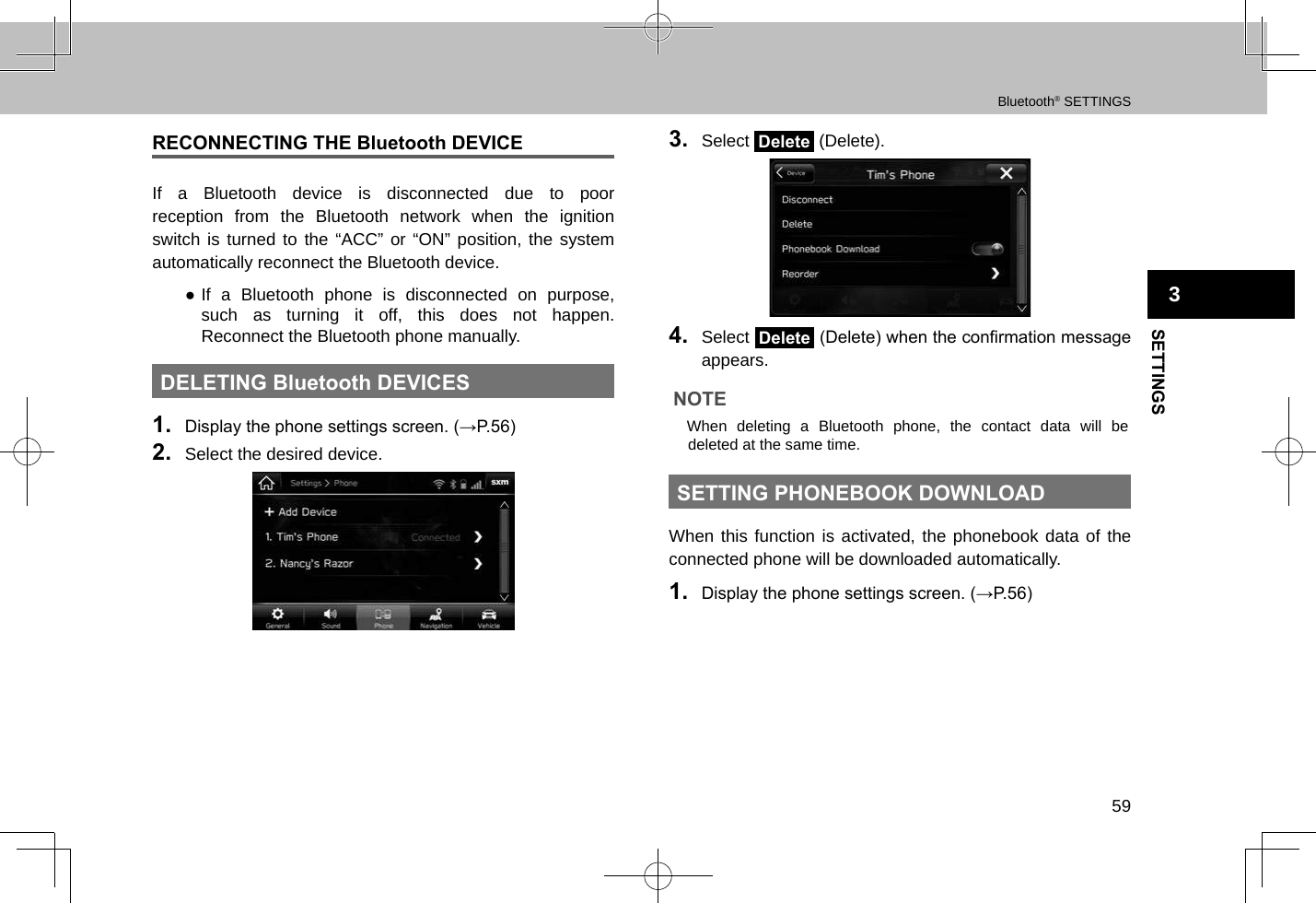 Bluetooth® SETTINGS59SETTINGS3RECONNECTING THE Bluetooth DEVICEIf a Bluetooth device is disconnected due to poor reception from the Bluetooth network when the ignition switch is turned to the “ACC” or “ON” position, the system automatically reconnect the Bluetooth device. ●If a Bluetooth phone is disconnected on purpose, such as turning it off, this does not happen. Reconnect the Bluetooth phone manually.DELETING Bluetooth DEVICES1.  Display the phone settings screen. (→P.56)2.  Select the desired device.3.  Select Delete (Delete).4.  Select Delete (Delete) when the conrmation message appears.NOTE lWhen deleting a Bluetooth phone, the contact data will be deleted at the same time.SETTING PHONEBOOK DOWNLOADWhen this function is activated, the phonebook data of the connected phone will be downloaded automatically.1.  Display the phone settings screen. (→P.56)