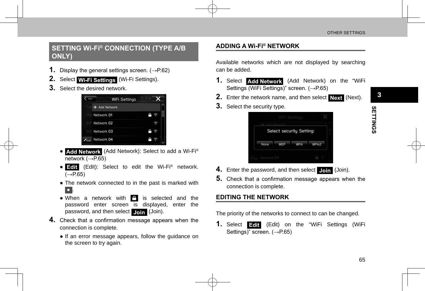 OTHER SETTINGS65SETTINGS3SETTING Wi-Fi® CONNECTION (TYPE A/B ONLY)1.  Display the general settings screen. (→P.62)2.  Select   (Wi-Fi Settings).3.  Select the desired network. ● (Add Network): Select to add a Wi-Fi® network (→P.65) ●Edit (Edit): Select to edit the Wi-Fi® network. (→P.65) ●The network connected to in the past is marked with . ●When a network with   is selected and the password enter screen is displayed, enter the password, and then select   (Join).4.  Check  that  a  conrmation  message  appears  when  the connection is complete. ●If an error message appears, follow the guidance on the screen to try again.ADDING A Wi-Fi® NETWORKAvailable networks which are not displayed by searching can be added.1.  Select   (Add Network) on the “WiFi Settings (WiFi Settings)” screen. (→P.65)2.  Enter the network name, and then select Next (Next).3.  Select the security type.4.  Enter the password, and then select   (Join).5.  Check  that  a  conrmation  message  appears  when  the connection is complete.EDITING THE NETWORKThe priority of the networks to connect to can be changed.1.  Select Edit (Edit) on the “WiFi Settings (WiFi Settings)” screen. (→P.65)