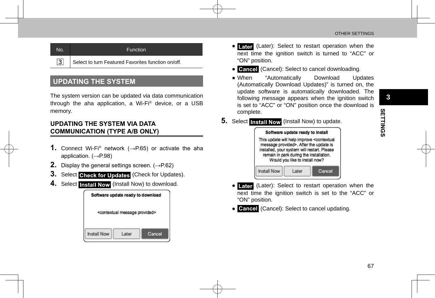 OTHER SETTINGS67SETTINGS3No. FunctionSelect to turn Featured Favorites function on/off.UPDATING THE SYSTEMThe system version can be updated via data communication through the aha application, a Wi-Fi® device, or a USB memory.UPDATING THE SYSTEM VIA DATA COMMUNICATION (TYPE A/B ONLY)1.  Connect Wi-Fi®  network  (→P.65)  or  activate  the  aha application. (→P.98)2.  Display the general settings screen. (→P.62)3.  Select   (Check for Updates).4.  Select   (Install Now) to download. ● (Later): Select to restart operation when the next time the ignition switch is turned to “ACC” or “ON” position. ●Cancel (Cancel): Select to cancel downloading. ●When “Automatically Download Updates (Automatically Download Updates)” is turned on, the update software is automatically downloaded. The following message appears when the ignition switch is set to “ACC” or “ON” position once the download is complete.5.  Select   (Install Now) to update. ● (Later): Select to restart operation when the next time the ignition switch is set to the “ACC” or “ON” position. ●Cancel (Cancel): Select to cancel updating.