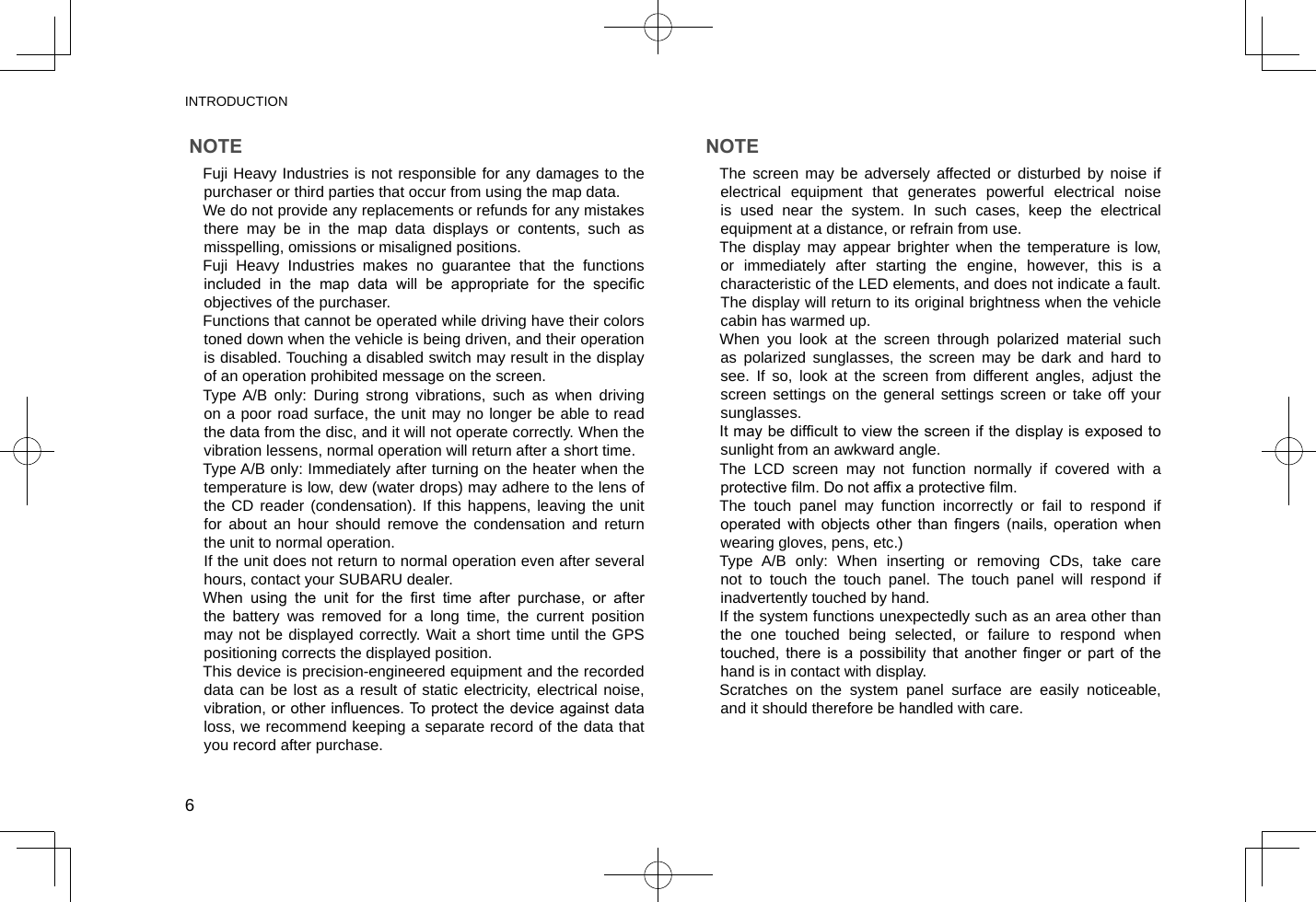 INTRODUCTION6NOTE lFuji Heavy Industries is not responsible for any damages to the purchaser or third parties that occur from using the map data. lWe do not provide any replacements or refunds for any mistakes there may be in the map data displays or contents, such as misspelling, omissions or misaligned positions. lFuji Heavy Industries makes no guarantee that the functions included  in  the  map  data  will  be  appropriate  for  the  specic objectives of the purchaser. lFunctions that cannot be operated while driving have their colors toned down when the vehicle is being driven, and their operation is disabled. Touching a disabled switch may result in the display of an operation prohibited message on the screen. lType A/B only: During strong vibrations, such as when driving on a poor road surface, the unit may no longer be able to read the data from the disc, and it will not operate correctly. When the vibration lessens, normal operation will return after a short time. lType A/B only: Immediately after turning on the heater when the temperature is low, dew (water drops) may adhere to the lens of the CD reader (condensation). If this happens, leaving the unit for about an hour should remove the condensation and return the unit to normal operation. If the unit does not return to normal operation even after several hours, contact your SUBARU dealer. lWhen  using  the  unit  for  the  rst  time  after  purchase,  or  after the battery was removed for a long time, the current position may not be displayed correctly. Wait a short time until the GPS positioning corrects the displayed position. lThis device is precision-engineered equipment and the recorded data can be lost as a result of static electricity, electrical noise, vibration, or other inuences. To protect the device against data loss, we recommend keeping a separate record of the data that you record after purchase.NOTE lThe screen may be adversely affected or disturbed by noise if electrical equipment that generates powerful electrical noise is used near the system. In such cases, keep the electrical equipment at a distance, or refrain from use. lThe display may appear brighter when the temperature is low, or immediately after starting the engine, however, this is a characteristic of the LED elements, and does not indicate a fault. The display will return to its original brightness when the vehicle cabin has warmed up. lWhen you look at the screen through polarized material such as polarized sunglasses, the screen may be dark and hard to see. If so, look at the screen from different angles, adjust the screen settings on the general settings screen or take off your sunglasses. lIt may be difcult to view the screen if the display is exposed to sunlight from an awkward angle. lThe LCD screen may not function normally if covered with a protective lm. Do not afx a protective lm. lThe touch panel may function incorrectly or fail to respond if operated  with  objects  other  than  ngers  (nails,  operation  when wearing gloves, pens, etc.) lType A/B only: When inserting or removing CDs, take care not to touch the touch panel. The touch panel will respond if inadvertently touched by hand. lIf the system functions unexpectedly such as an area other than the one touched being selected, or failure to respond when touched,  there  is  a  possibility  that  another  nger  or  part  of  the hand is in contact with display. lScratches on the system panel surface are easily noticeable, and it should therefore be handled with care.