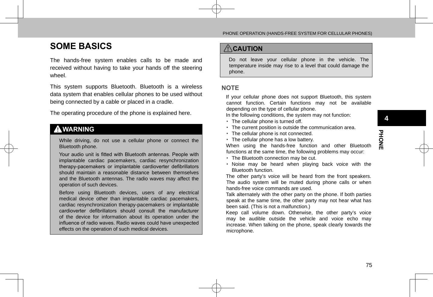 PHONE OPERATION (HANDS-FREE SYSTEM FOR CELLULAR PHONES)75PHONE4SOME BASICSThe hands-free system enables calls to be made and received without having to take your hands off the steering wheel.This system supports Bluetooth. Bluetooth is a wireless data system that enables cellular phones to be used without being connected by a cable or placed in a cradle.The operating procedure of the phone is explained here.WARNING lWhile driving, do not use a cellular phone or connect the Bluetooth phone. lYour  audio unit is tted  with Bluetooth antennas. People with implantable cardiac pacemakers, cardiac resynchronization therapy-pacemakers  or  implantable  cardioverter  debrillators should maintain a reasonable distance between themselves and the Bluetooth antennas. The radio waves may affect the operation of such devices. lBefore using Bluetooth devices, users of any electrical medical device other than implantable cardiac pacemakers, cardiac resynchronization therapy-pacemakers or implantable cardioverter  debrillators  should  consult  the  manufacturer of the device for information about its operation under the inuence of radio waves. Radio waves could have unexpected effects on the operation of such medical devices.CAUTION lDo not leave your cellular phone in the vehicle. The temperature inside may rise to a level that could damage the phone.NOTE lIf your cellular phone does not support Bluetooth, this system cannot function. Certain functions may not be available depending on the type of cellular phone. lIn the following conditions, the system may not function:•  The cellular phone is turned off.•  The current position is outside the communication area.•  The cellular phone is not connected.•  The cellular phone has a low battery. lWhen using the hands-free function and other Bluetooth functions at the same time, the following problems may occur:•  The Bluetooth connection may be cut.•  Noise may be heard when playing back voice with the Bluetooth function. lThe other party’s voice will be heard from the front speakers. The audio system will be muted during phone calls or when hands-free voice commands are used. lTalk alternately with the other party on the phone. If both parties speak at the same time, the other party may not hear what has been said. (This is not a malfunction.) lKeep call volume down. Otherwise, the other party’s voice may be audible outside the vehicle and voice echo may increase. When talking on the phone, speak clearly towards the microphone.