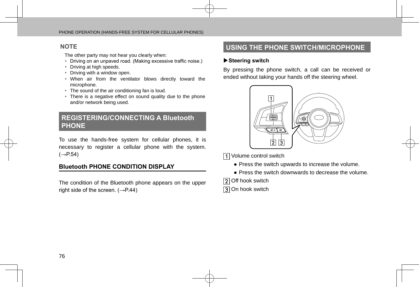 PHONE OPERATION (HANDS-FREE SYSTEM FOR CELLULAR PHONES)76NOTE lThe other party may not hear you clearly when:•  Driving on an unpaved road. (Making excessive trafc noise.)•  Driving at high speeds.•  Driving with a window open.•  When air from the ventilator blows directly toward the microphone.•  The sound of the air conditioning fan is loud.•  There is a negative effect on sound quality due to the phone and/or network being used.REGISTERING/CONNECTING A Bluetooth PHONETo use the hands-free system for cellular phones, it is necessary to register a cellular phone with the system. (→P.54)Bluetooth PHONE CONDITION DISPLAYThe condition of the Bluetooth phone appears on the upper right side of the screen. (→P.44)USING THE PHONE SWITCH/MICROPHONE XSteering switchBy pressing the phone switch, a call can be received or ended without taking your hands off the steering wheel. Volume control switch ●Press the switch upwards to increase the volume. ●Press the switch downwards to decrease the volume. Off hook switch On hook switch