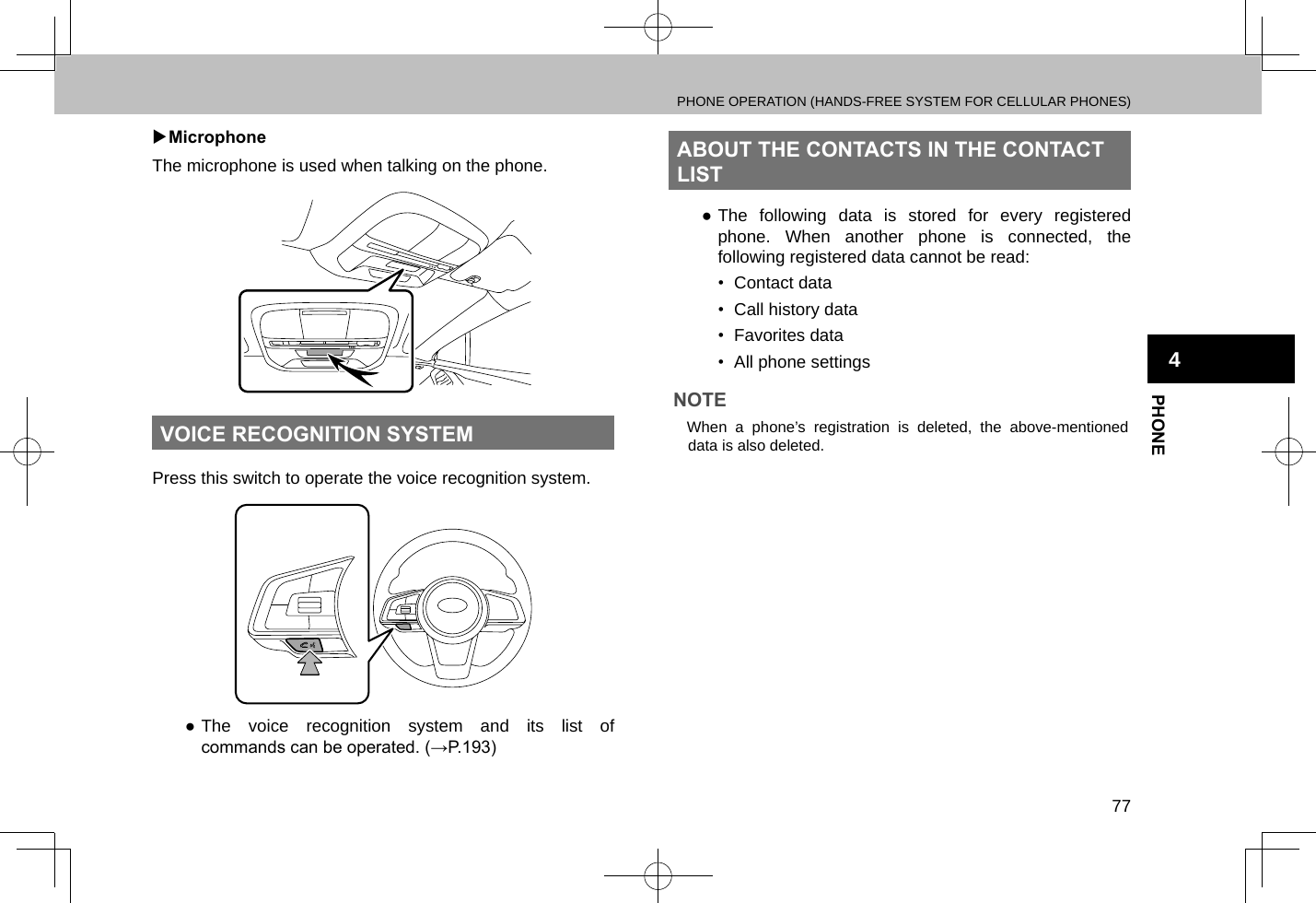 PHONE OPERATION (HANDS-FREE SYSTEM FOR CELLULAR PHONES)77PHONE4 XMicrophoneThe microphone is used when talking on the phone.VOICE RECOGNITION SYSTEMPress this switch to operate the voice recognition system. ●The voice recognition system and its list of commands can be operated. (→P.193)ABOUT THE CONTACTS IN THE CONTACT LIST ●The following data is stored for every registered phone. When another phone is connected, the following registered data cannot be read:•  Contact data•  Call history data•  Favorites data•  All phone settingsNOTE lWhen a phone’s registration is deleted, the above-mentioned data is also deleted.