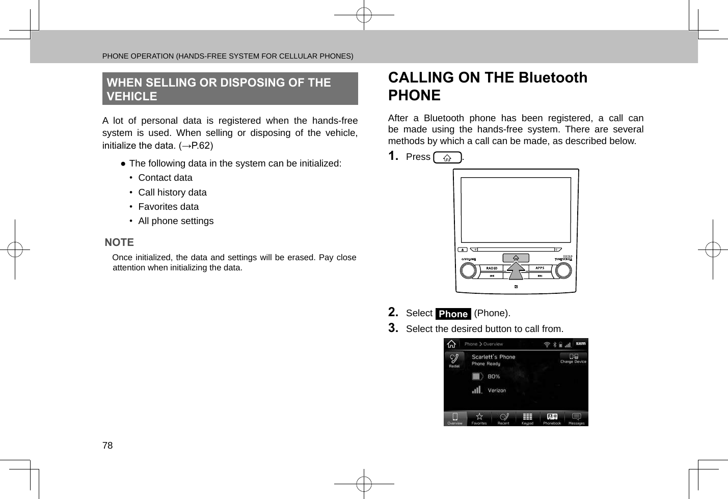 PHONE OPERATION (HANDS-FREE SYSTEM FOR CELLULAR PHONES)78WHEN SELLING OR DISPOSING OF THE VEHICLEA lot of personal data is registered when the hands-free system is used. When selling or disposing of the vehicle, initialize the data. (→P.62) ●The following data in the system can be initialized:•  Contact data•  Call history data•  Favorites data•  All phone settingsNOTE lOnce initialized, the data and settings will be erased. Pay close attention when initializing the data.CALLING ON THE Bluetooth PHONEAfter a Bluetooth phone has been registered, a call can be made using the hands-free system. There are several methods by which a call can be made, as described below.1.  Press  .2.  Select Phone (Phone).3.  Select the desired button to call from.