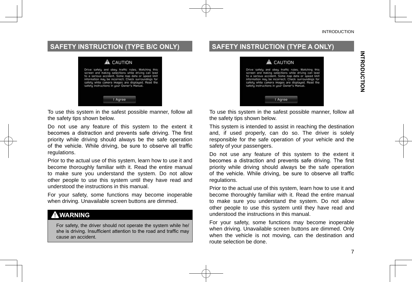 INTRODUCTIONINTRODUCTION7SAFETY INSTRUCTION (TYPE B/C ONLY)To use this system in the safest possible manner, follow all the safety tips shown below.Do not use any feature of this system to the extent it becomes  a  distraction  and  prevents  safe  driving.  The  rst priority while driving should always be the safe operation of  the  vehicle.  While  driving,  be  sure  to  observe  all  trafc regulations.Prior to the actual use of this system, learn how to use it and become thoroughly familiar with it. Read the entire manual to make sure you understand the system. Do not allow other people to use this system until they have read and understood the instructions in this manual.For your safety, some functions may become inoperable when driving. Unavailable screen buttons are dimmed.WARNING lFor safety, the driver should not operate the system while he/she is driving. Insufcient attention to the road and trafc may cause an accident.SAFETY INSTRUCTION (TYPE A ONLY)To use this system in the safest possible manner, follow all the safety tips shown below.This system is intended to assist in reaching the destination and, if used properly, can do so. The driver is solely responsible for the safe operation of your vehicle and the safety of your passengers.Do not use any feature of this system to the extent it becomes  a  distraction  and  prevents  safe  driving.  The  rst priority while driving should always be the safe operation of  the  vehicle.  While  driving,  be  sure  to  observe  all  trafc regulations.Prior to the actual use of this system, learn how to use it and become thoroughly familiar with it. Read the entire manual to make sure you understand the system. Do not allow other people to use this system until they have read and understood the instructions in this manual.For your safety, some functions may become inoperable when driving. Unavailable screen buttons are dimmed. Only when the vehicle is not moving, can the destination and route selection be done.