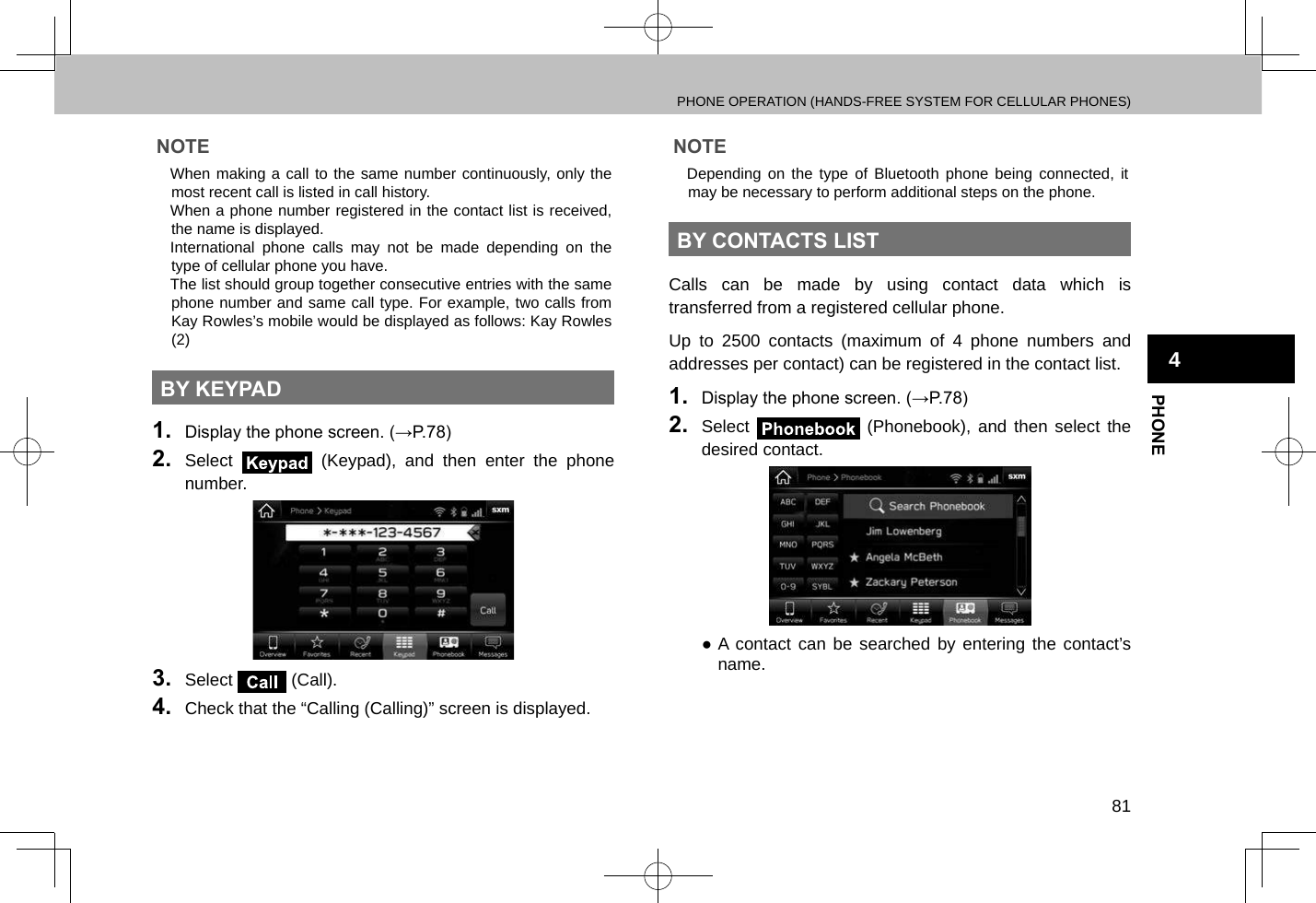 PHONE OPERATION (HANDS-FREE SYSTEM FOR CELLULAR PHONES)81PHONE4NOTE lWhen making a call to the same number continuously, only the most recent call is listed in call history. lWhen a phone number registered in the contact list is received, the name is displayed. lInternational phone calls may not be made depending on the type of cellular phone you have. lThe list should group together consecutive entries with the same phone number and same call type. For example, two calls from Kay Rowles’s mobile would be displayed as follows: Kay Rowles (2)BY KEYPAD1.  Display the phone screen. (→P.78)2.  Select   (Keypad), and then enter the phone number.3.  Select   (Call).4.  Check that the “Calling (Calling)” screen is displayed.NOTE lDepending on the type of Bluetooth phone being connected, it may be necessary to perform additional steps on the phone.BY CONTACTS LISTCalls can be made by using contact data which is transferred from a registered cellular phone.Up to 2500 contacts (maximum of 4 phone numbers and addresses per contact) can be registered in the contact list.1.  Display the phone screen. (→P.78)2.  Select   (Phonebook), and then select the desired contact. ●A contact can be searched by entering the contact’s name.