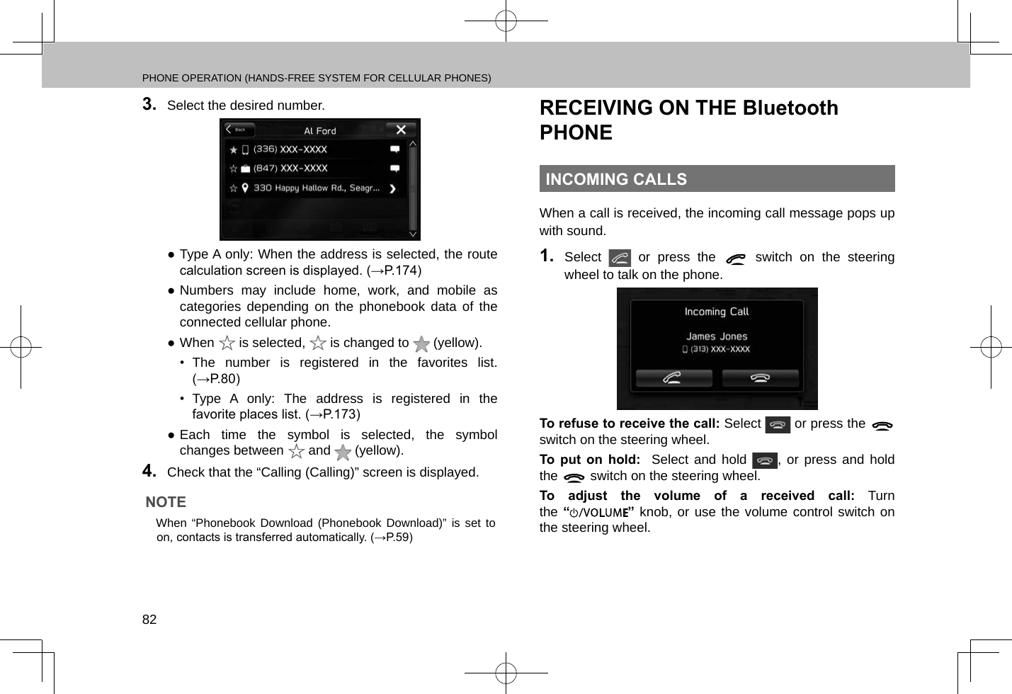 PHONE OPERATION (HANDS-FREE SYSTEM FOR CELLULAR PHONES)823.  Select the desired number. ●Type A only: When the address is selected, the route calculation screen is displayed. (→P.174) ●Numbers may include home, work, and mobile as categories depending on the phonebook data of the connected cellular phone. ●When   is selected,   is changed to   (yellow).•  The number is registered in the favorites list. (→P.80)•  Type A only: The address is registered in the favorite places list. (→P.173) ●Each time the symbol is selected, the symbol changes between   and   (yellow).4.  Check that the “Calling (Calling)” screen is displayed.NOTE lWhen “Phonebook Download (Phonebook Download)” is set to on, contacts is transferred automatically. (→P.59)RECEIVING ON THE Bluetooth PHONEINCOMING CALLSWhen a call is received, the incoming call message pops up with sound.1.  Select   or press the   switch on the steering wheel to talk on the phone.To refuse to receive the call: Select   or press the   switch on the steering wheel.To put on hold:  Select and hold  , or press and hold the   switch on the steering wheel. To adjust the volume of a received call: Turn the “” knob, or use the volume control switch on the steering wheel.