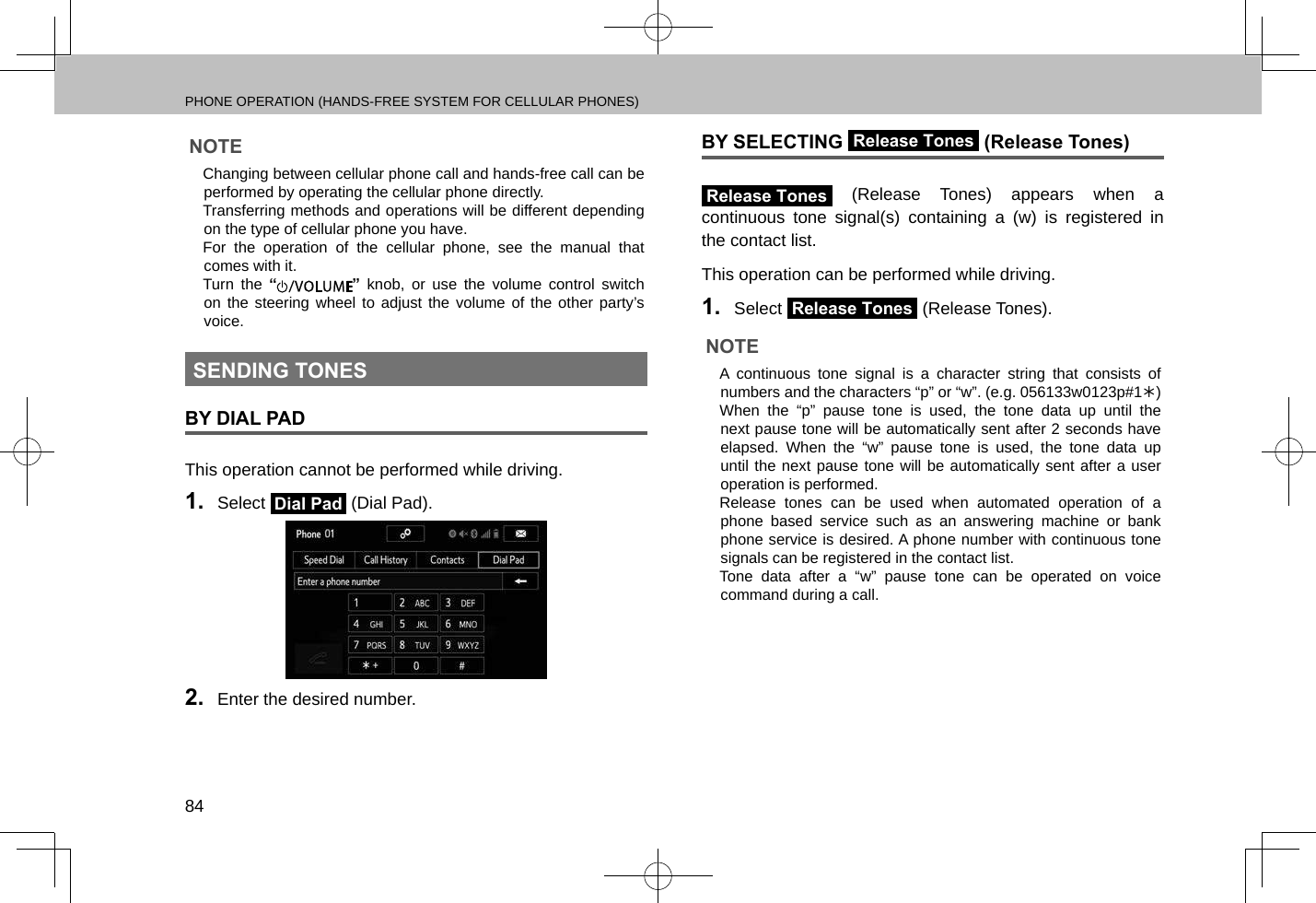 PHONE OPERATION (HANDS-FREE SYSTEM FOR CELLULAR PHONES)84NOTE lChanging between cellular phone call and hands-free call can be performed by operating the cellular phone directly. lTransferring methods and operations will be different depending on the type of cellular phone you have. lFor the operation of the cellular phone, see the manual that comes with it. lTurn the “” knob, or use the volume control switch on the steering wheel to adjust the volume of the other party’s voice.SENDING TONESBY DIAL PADThis operation cannot be performed while driving.1.  Select Dial Pad (Dial Pad).2.  Enter the desired number.BY SELECTING Release Tones (Release Tones)Release Tones (Release Tones) appears when a continuous tone signal(s) containing a (w) is registered in the contact list.This operation can be performed while driving.1.  Select Release Tones (Release Tones).NOTE lA continuous tone signal is a character string that consists of numbers and the characters “p” or “w”. (e.g. 056133w0123p#1Û) lWhen the “p” pause tone is used, the tone data up until the next pause tone will be automatically sent after 2 seconds have elapsed. When the “w” pause tone is used, the tone data up until the next pause tone will be automatically sent after a user operation is performed. lRelease tones can be used when automated operation of a phone based service such as an answering machine or bank phone service is desired. A phone number with continuous tone signals can be registered in the contact list. lTone data after a “w” pause tone can be operated on voice command during a call.