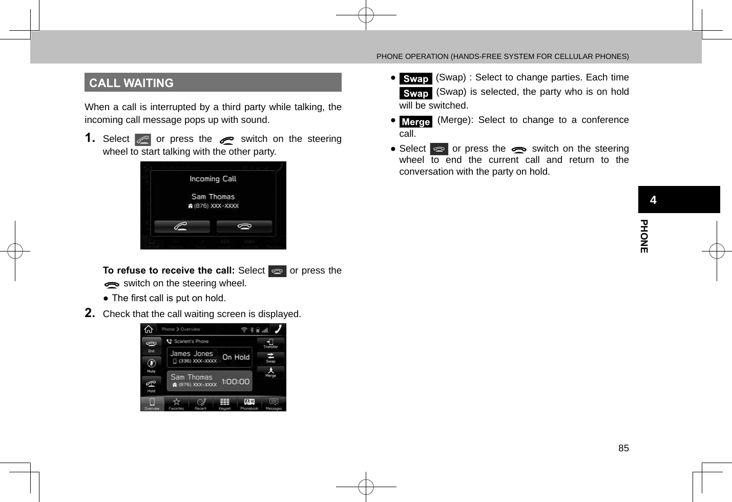 PHONE OPERATION (HANDS-FREE SYSTEM FOR CELLULAR PHONES)85PHONE4CALL WAITINGWhen a call is interrupted by a third party while talking, the incoming call message pops up with sound.1.  Select   or press the   switch on the steering wheel to start talking with the other party.To refuse to receive the call: Select   or press the  switch on the steering wheel. ● The rst call is put on hold.2.  Check that the call waiting screen is displayed. ● (Swap) : Select to change parties. Each time  (Swap) is selected, the party who is on hold will be switched. ● (Merge): Select to change to a conference call. ●Select   or press the   switch on the steering wheel to end the current call and return to the conversation with the party on hold.