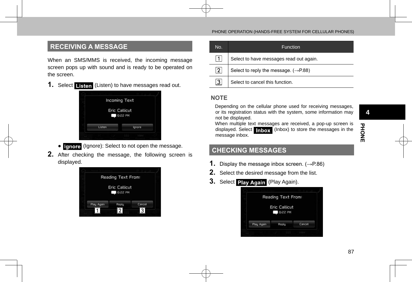 PHONE OPERATION (HANDS-FREE SYSTEM FOR CELLULAR PHONES)87PHONE4RECEIVING A MESSAGEWhen an SMS/MMS is received, the incoming message screen pops up with sound and is ready to be operated on the screen.1.  Select   (Listen) to have messages read out. ● (Ignore): Select to not open the message.2.  After checking the message, the following screen is displayed.No. FunctionSelect to have messages read out again.Select to reply the message. (→P.88)Select to cancel this function.NOTE lDepending on the cellular phone used for receiving messages, or its registration status with the system, some information may not be displayed. lWhen multiple text messages are received, a pop-up screen is displayed. Select   (Inbox) to store the messages in the  message inbox.CHECKING MESSAGES1.  Display the message inbox screen. (→P.86)2.  Select the desired message from the list.3.  Select   (Play Again).