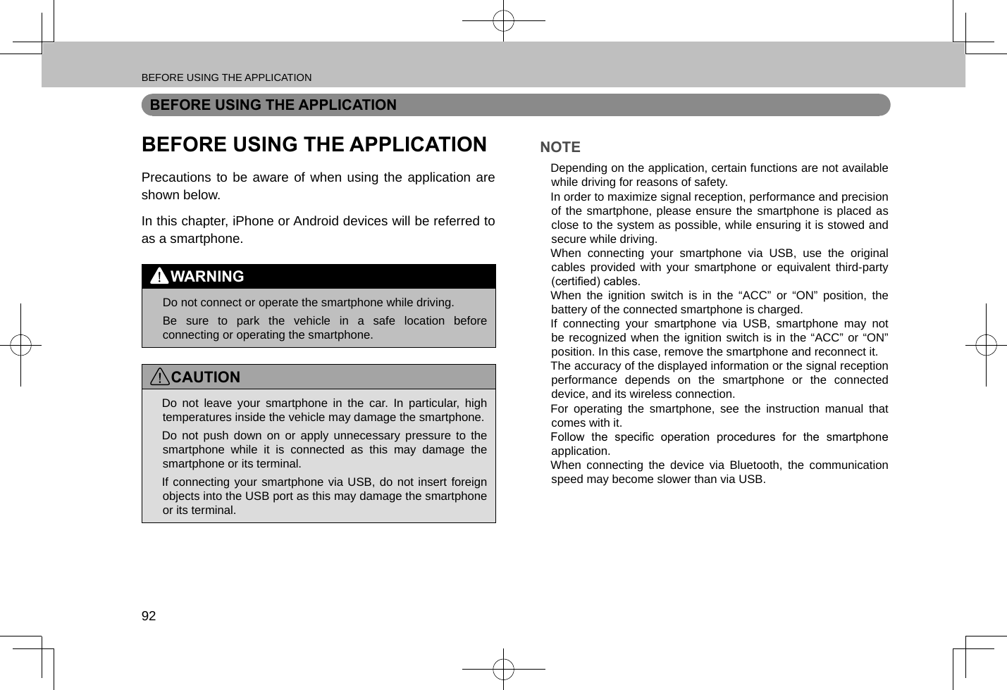 BEFORE USING THE APPLICATION92BEFORE USING THE APPLICATIONBEFORE USING THE APPLICATIONPrecautions to be aware of when using the application are shown below.In this chapter, iPhone or Android devices will be referred to as a smartphone.WARNING lDo not connect or operate the smartphone while driving. lBe sure to park the vehicle in a safe location before connecting or operating the smartphone.CAUTION lDo not leave your smartphone in the car. In particular, high temperatures inside the vehicle may damage the smartphone. lDo not push down on or apply unnecessary pressure to the smartphone while it is connected as this may damage the smartphone or its terminal. lIf connecting your smartphone via USB, do not insert foreign objects into the USB port as this may damage the smartphone or its terminal.NOTE lDepending on the application, certain functions are not available while driving for reasons of safety. lIn order to maximize signal reception, performance and precision of the smartphone, please ensure the smartphone is placed as close to the system as possible, while ensuring it is stowed and secure while driving. lWhen connecting your smartphone via USB, use the original cables provided with your smartphone or equivalent third-party (certied) cables. lWhen the ignition switch is in the “ACC” or “ON” position, the battery of the connected smartphone is charged. lIf connecting your smartphone via USB, smartphone may not be recognized when the ignition switch is in the “ACC” or “ON” position. In this case, remove the smartphone and reconnect it. lThe accuracy of the displayed information or the signal reception performance depends on the smartphone or the connected device, and its wireless connection. lFor operating the smartphone, see the instruction manual that comes with it. lFollow  the  specic  operation  procedures  for  the  smartphone application. lWhen connecting the device via Bluetooth, the communication speed may become slower than via USB.