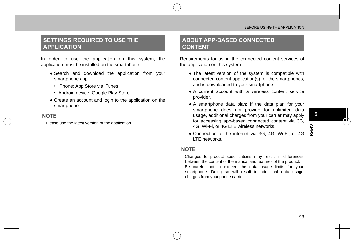 BEFORE USING THE APPLICATION93APPS5SETTINGS REQUIRED TO USE THE APPLICATIONIn order to use the application on this system, the application must be installed on the smartphone. ●Search and download the application from your smartphone app.•  iPhone: App Store via iTunes•  Android device: Google Play Store ●Create an account and login to the application on the smartphone.NOTE lPlease use the latest version of the application.ABOUT APP-BASED CONNECTED CONTENTRequirements for using the connected content services of the application on this system. ●The latest version of the system is compatible with connected content application(s) for the smartphones, and is downloaded to your smartphone. ●A current account with a wireless content service provider. ●A smartphone data plan: If the data plan for your smartphone does not provide for unlimited data usage, additional charges from your carrier may apply for accessing app-based connected content via 3G, 4G, Wi-Fi, or 4G LTE wireless networks. ●Connection to the internet via 3G, 4G, Wi-Fi, or 4G LTE networks.NOTE lChanges  to  product  specications  may  result  in  differences between the content of the manual and features of the product. lBe careful not to exceed the data usage limits for your smartphone. Doing so will result in additional data usage charges from your phone carrier.
