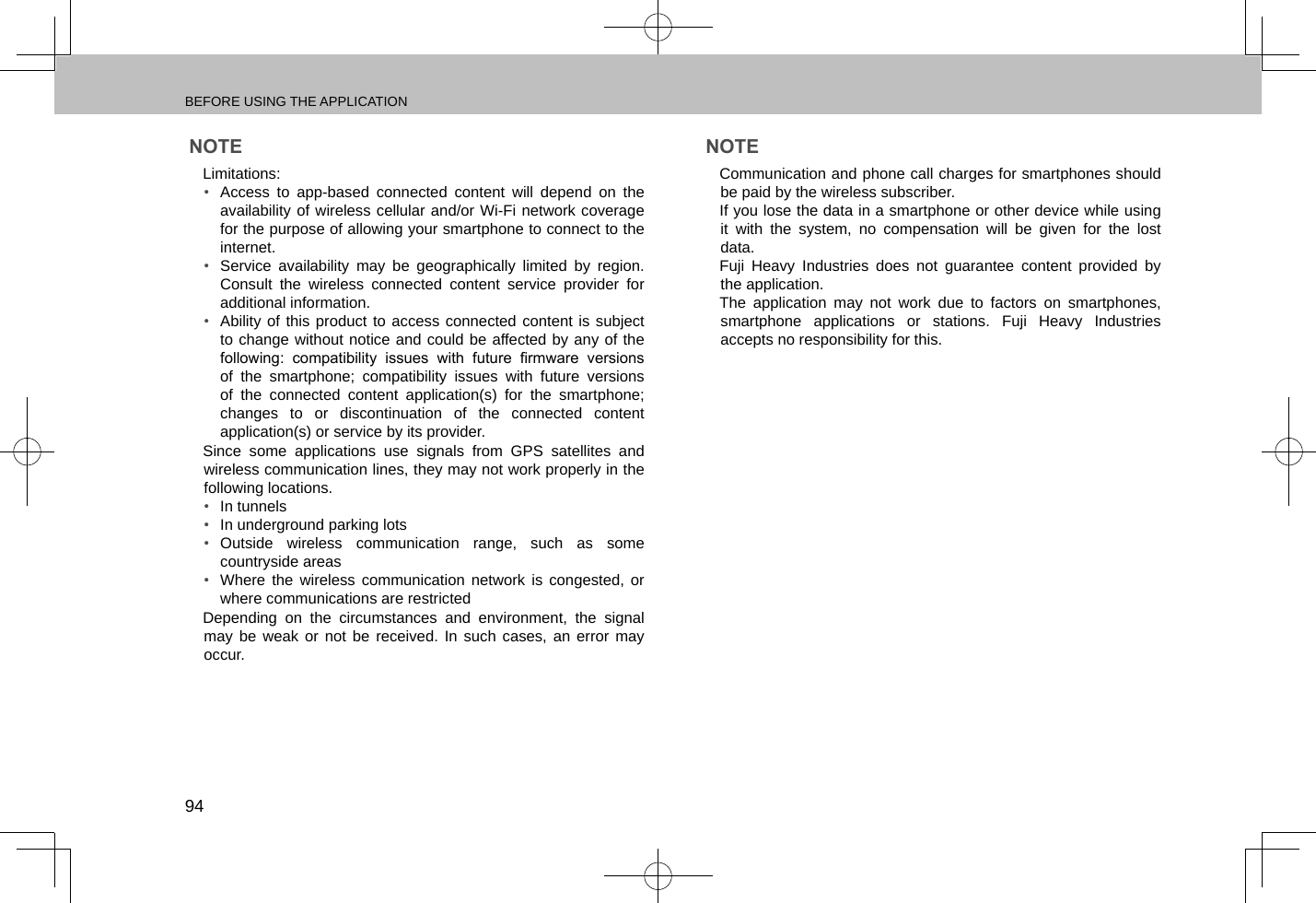 BEFORE USING THE APPLICATION94NOTE lLimitations: •  Access to app-based connected content will depend on the availability of wireless cellular and/or Wi-Fi network coverage for the purpose of allowing your smartphone to connect to the internet.•  Service availability may be geographically limited by region. Consult the wireless connected content service provider for additional information.•  Ability of this product to access connected content is subject to change without notice and could be affected by any of the following:  compatibility  issues  with  future  rmware  versions of the smartphone; compatibility issues with future versions of the connected content application(s) for the smartphone; changes to or discontinuation of the connected content application(s) or service by its provider. lSince some applications use signals from GPS satellites and wireless communication lines, they may not work properly in the following locations.•  In tunnels•  In underground parking lots•  Outside wireless communication range, such as some countryside areas•  Where the wireless communication network is congested, or where communications are restricted lDepending on the circumstances and environment, the signal may be weak or not be received. In such cases, an error may occur.NOTE lCommunication and phone call charges for smartphones should be paid by the wireless subscriber. lIf you lose the data in a smartphone or other device while using it with the system, no compensation will be given for the lost data. lFuji Heavy Industries does not guarantee content provided by the application. lThe application may not work due to factors on smartphones, smartphone applications or stations. Fuji Heavy Industries accepts no responsibility for this.