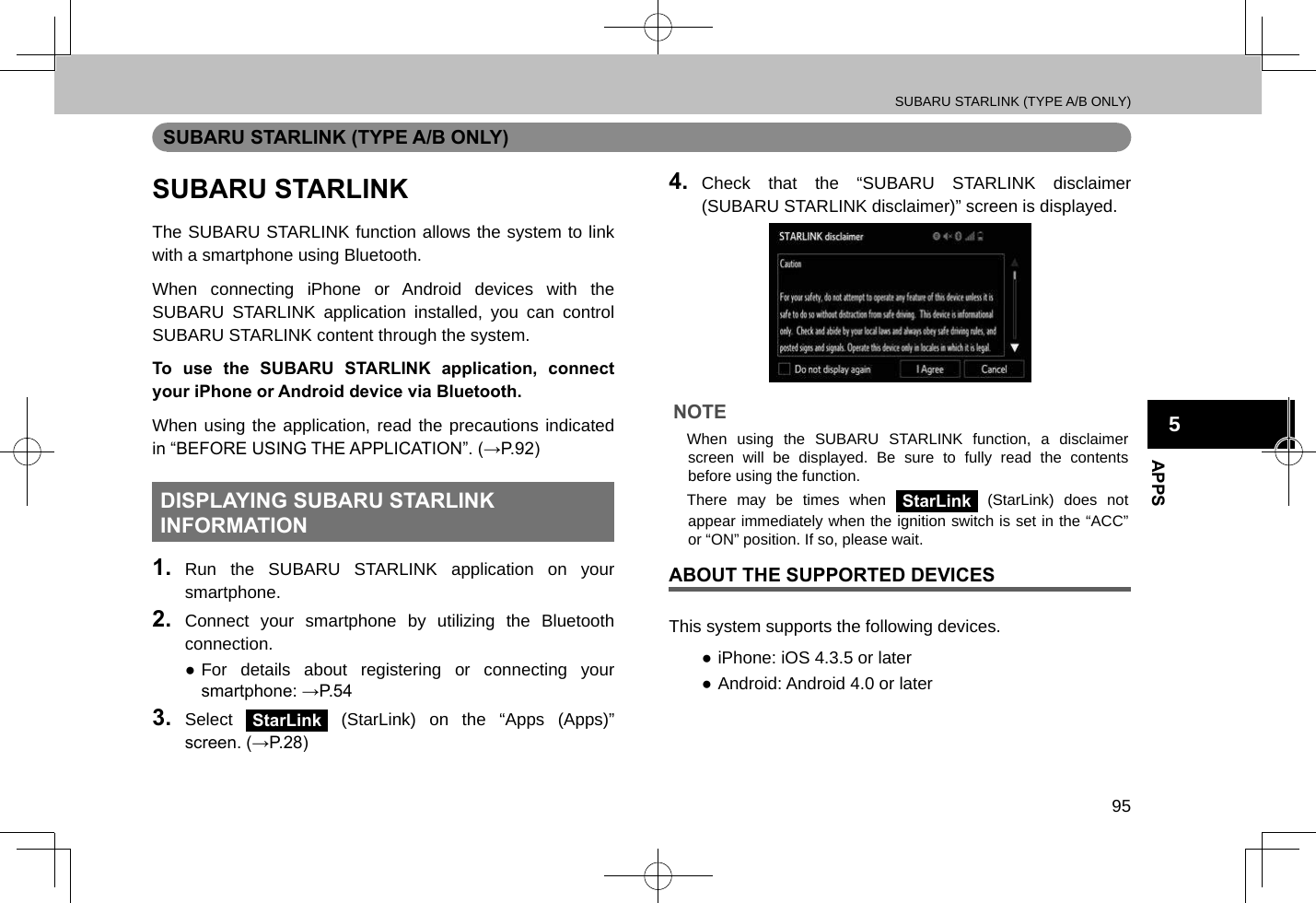 SUBARU STARLINK (TYPE A/B ONLY)95APPS5SUBARU STARLINK (TYPE A/B ONLY)SUBARU STARLINKThe SUBARU STARLINK function allows the system to link with a smartphone using Bluetooth.When connecting iPhone or Android devices with the SUBARU STARLINK application installed, you can control SUBARU STARLINK content through the system.To use the SUBARU STARLINK application, connect your iPhone or Android device via Bluetooth.When using the application, read the precautions indicated in “BEFORE USING THE APPLICATION”. (→P.92)DISPLAYING SUBARU STARLINK INFORMATION1.  Run the SUBARU STARLINK application on your smartphone.2.  Connect your smartphone by utilizing the Bluetooth connection. ●For details about registering or connecting your smartphone: →P.543.  Select StarLink (StarLink) on the “Apps (Apps)” screen. (→P.28)4.  Check that the “SUBARU STARLINK disclaimer (SUBARU STARLINK disclaimer)” screen is displayed.NOTE lWhen using the SUBARU STARLINK function, a disclaimer screen will be displayed. Be sure to fully read the contents before using the function. lThere may be times when StarLink (StarLink) does not appear immediately when the ignition switch is set in the “ACC” or “ON” position. If so, please wait.ABOUT THE SUPPORTED DEVICESThis system supports the following devices. ●iPhone: iOS 4.3.5 or later ●Android: Android 4.0 or later