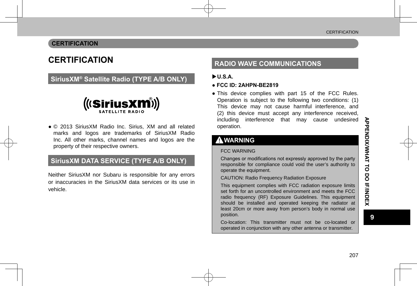CERTIFICATION207APPENDIX/WHAT TO DO IF/INDEX9CERTIFICATIONCERTIFICATIONSiriusXM® Satellite Radio (TYPE A/B ONLY) ●© 2013 SiriusXM Radio Inc. Sirius, XM and all related marks and logos are trademarks of SiriusXM Radio Inc. All other marks, channel names and logos are the property of their respective owners.SiriusXM DATA SERVICE (TYPE A/B ONLY)Neither SiriusXM nor Subaru is responsible for any errors or inaccuracies in the SiriusXM data services or its use in vehicle.RADIO WAVE COMMUNICATIONS XU.S.A.● FCC ID: 2AHPN-BE2819 ●This device complies with part 15 of the FCC Rules. Operation is subject to the following two conditions: (1) This device may not cause harmful interference, and (2) this device must accept any interference received, including interference that may cause undesired operation.WARNING lFCC WARNINGChanges or modications not expressly approved by the party responsible for compliance could void the user’s authority to operate the equipment. lCAUTION: Radio Frequency Radiation ExposureThis equipment complies with FCC radiation exposure limits set forth for an uncontrolled environment and meets the FCC radio frequency (RF) Exposure Guidelines. This equipment should be installed and operated keeping the radiator at least 20cm or more away from person’s body in normal use position. lCo-location: This transmitter must not be co-located or operated in conjunction with any other antenna or transmitter.