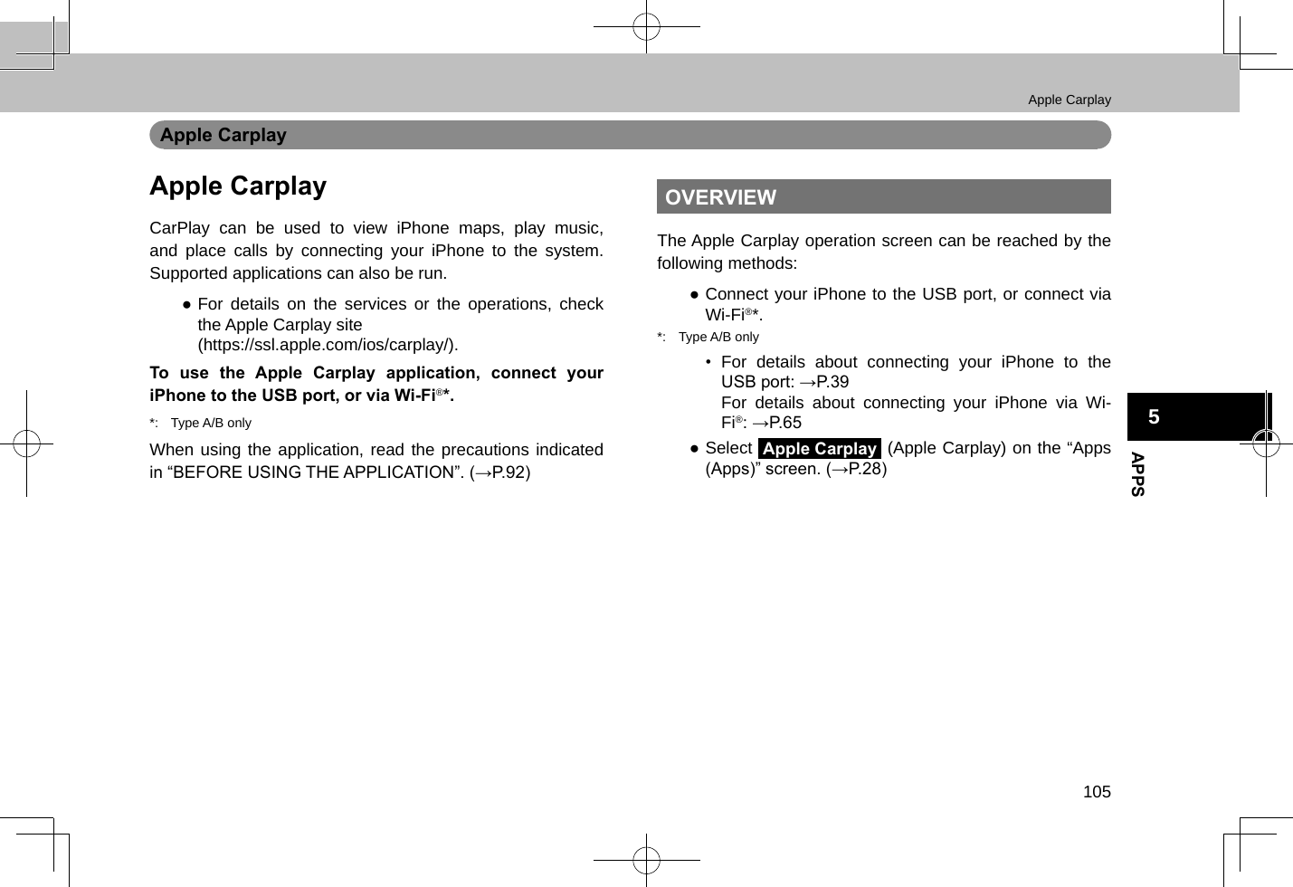 Apple Carplay105APPS5Apple CarplayApple CarplayCarPlay can be used to view iPhone maps, play music, and place calls by connecting your iPhone to the system. Supported applications can also be run. ●For details on the services or the operations, check the Apple Carplay site (https://ssl.apple.com/ios/carplay/).To use the Apple Carplay application, connect your iPhone to the USB port, or via Wi-Fi®*.*:  Type A/B onlyWhen using the application, read the precautions indicated in “BEFORE USING THE APPLICATION”. (→P.92)OVERVIEWThe Apple Carplay operation screen can be reached by the following methods: ●Connect your iPhone to the USB port, or connect via Wi-Fi®*.*:  Type A/B only•  For details about connecting your iPhone to the USB port: →P.39For details about connecting your iPhone via Wi-Fi®: →P.65 ●Select Apple Carplay (Apple Carplay) on the “Apps (Apps)” screen. (→P.28)