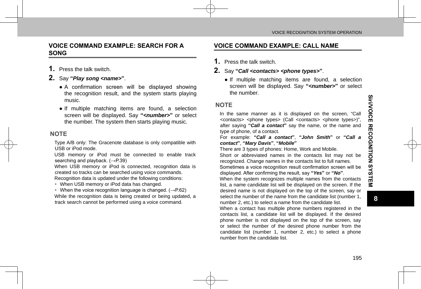 VOICE RECOGNITION SYSTEM OPERATION195Siri/VOICE RECOGNITION SYSTEM8VOICE COMMAND EXAMPLE: SEARCH FOR A SONG1.  Press the talk switch.2.  Say “Play song &lt;name&gt;”. ● A  conrmation  screen  will  be  displayed  showing the recognition result, and the system starts playing music. ●If multiple matching items are found, a selection screen will be displayed. Say “&lt;number&gt;” or select the number. The system then starts playing music.NOTE lType A/B only: The Gracenote database is only compatible with USB or iPod mode.  lUSB memory or iPod must be connected to enable track searching and playback. (→P.39) lWhen USB memory or iPod is connected, recognition data is created so tracks can be searched using voice commands. lRecognition data is updated under the following conditions:•  When USB memory or iPod data has changed.•  When the voice recognition language is changed. (→P.62) lWhile the recognition data is being created or being updated, a track search cannot be performed using a voice command.VOICE COMMAND EXAMPLE: CALL NAME1.  Press the talk switch.2.  Say “Call &lt;contacts&gt; &lt;phone types&gt;”. ●If multiple matching items are found, a selection screen will be displayed. Say “&lt;number&gt;” or select the number.NOTE lIn the same manner as it is displayed on the screen, “Call &lt;contacts&gt; &lt;phone types&gt; (Call &lt;contacts&gt; &lt;phone types&gt;)”, after saying “Call a contact” say the name, or the name and type of phone, of a contact.For example: “Call a contact”,  “John Smith” or “Call a contact”, “Mary Davis”, “Mobile” lThere are 3 types of phones: Home, Work and Mobile. lShort or abbreviated names in the contacts list may not be recognized. Change names in the contacts list to full names.  lSometimes a voice recognition result conrmation screen will be displayed. After conrming the result, say “Yes” or “No”. lWhen the system recognizes multiple names from the contacts list, a name candidate list will be displayed on the screen. If the desired name is not displayed on the top of the screen, say or select the number of the name from the candidate list (number 1, number 2, etc.) to select a name from the candidate list. lWhen a contact has multiple phone numbers registered in the contacts list, a candidate list will be displayed. If the desired phone number is not displayed on the top of the screen, say or select the number of the desired phone number from the candidate list (number 1, number 2, etc.) to select a phone number from the candidate list.