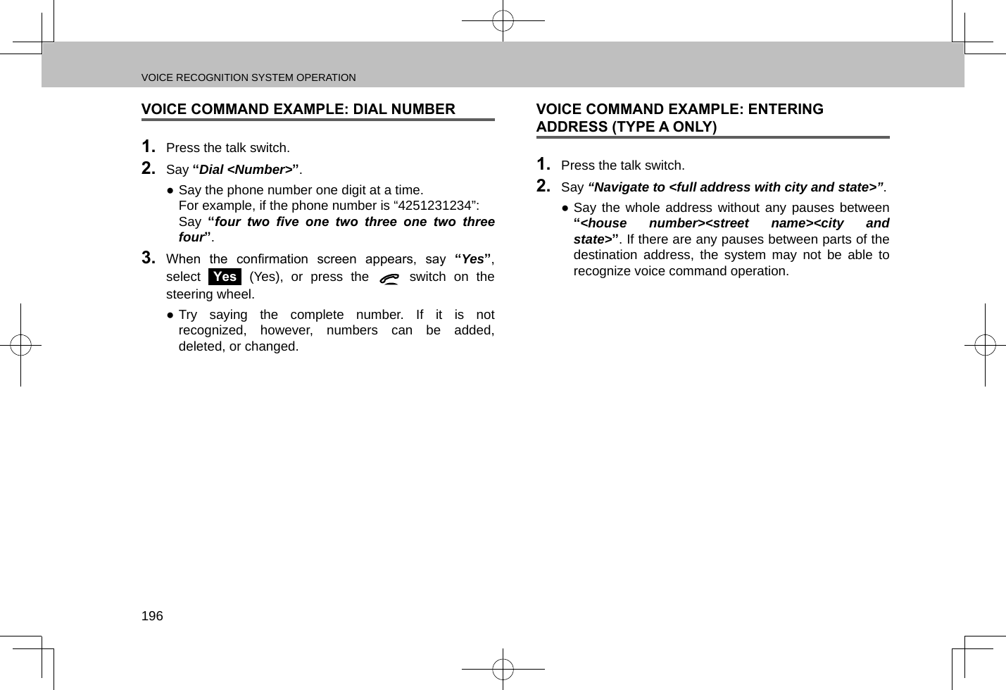 VOICE RECOGNITION SYSTEM OPERATION196VOICE COMMAND EXAMPLE: DIAL NUMBER1.  Press the talk switch.2.  Say “Dial &lt;Number&gt;”. ●Say the phone number one digit at a time.For example, if the phone number is “4251231234”:Say  “four  two  ve  one  two  three  one  two  three four”.3.  When  the  conrmation  screen  appears,  say  “Yes”, select Yes (Yes), or press the   switch on the steering wheel. ●Try saying the complete number. If it is not recognized, however, numbers can be added, deleted, or changed.VOICE COMMAND EXAMPLE: ENTERING ADDRESS (TYPE A ONLY)1.  Press the talk switch.2.  Say “Navigate to &lt;full address with city and state&gt;”. ●Say the whole address without any pauses between “&lt;house number&gt;&lt;street name&gt;&lt;city and state&gt;”. If there are any pauses between parts of the destination address, the system may not be able to recognize voice command operation.