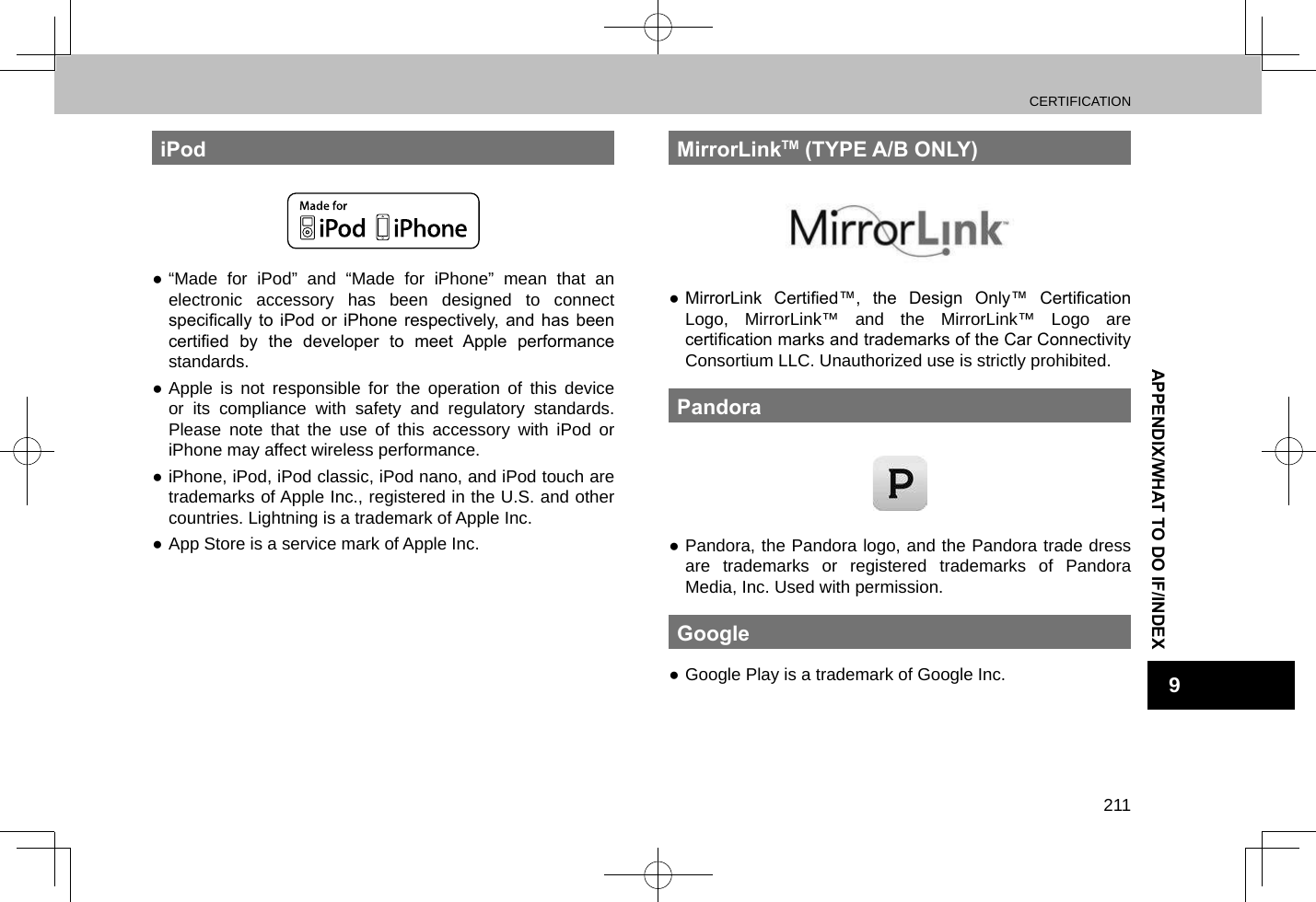 CERTIFICATION211APPENDIX/WHAT TO DO IF/INDEX9iPod ●“Made for iPod” and “Made for iPhone” mean that an electronic accessory has been designed to connect specically  to  iPod or  iPhone  respectively,  and  has been certied  by  the  developer  to  meet  Apple  performance standards. ●Apple is not responsible for the operation of this device or its compliance with safety and regulatory standards. Please note that the use of this accessory with iPod or iPhone may affect wireless performance. ●iPhone, iPod, iPod classic, iPod nano, and iPod touch are trademarks of Apple Inc., registered in the U.S. and other countries. Lightning is a trademark of Apple Inc. ●App Store is a service mark of Apple Inc.MirrorLinkTM (TYPE A/B ONLY) ● MirrorLink  Certied™,  the  Design  Only™  Certication Logo, MirrorLink™ and the MirrorLink™ Logo are certication marks and trademarks of the Car Connectivity Consortium LLC. Unauthorized use is strictly prohibited.Pandora ●Pandora, the Pandora logo, and the Pandora trade dress are trademarks or registered trademarks of Pandora Media, Inc. Used with permission.Google ●Google Play is a trademark of Google Inc.