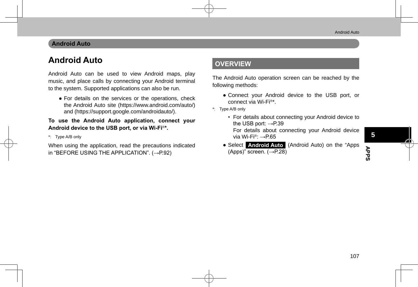 Android Auto107APPS5Android AutoAndroid AutoAndroid Auto can be used to view Android maps, play music, and place calls by connecting your Android terminal to the system. Supported applications can also be run. ●For details on the services or the operations, check the Android Auto site (https://www.android.com/auto/) and (https://support.google.com/androidauto/).To use the Android Auto application, connect your Android device to the USB port, or via Wi-Fi®*.*:  Type A/B onlyWhen using the application, read the precautions indicated in “BEFORE USING THE APPLICATION”. (→P.92)OVERVIEWThe Android Auto operation screen can be reached by the following methods: ●Connect your Android device to the USB port, or connect via Wi-Fi®*.*:  Type A/B only•  For details about connecting your Android device to the USB port: →P.39For details about connecting your Android device via Wi-Fi®: →P.65 ●Select Android Auto (Android Auto) on the “Apps (Apps)” screen. (→P.28)