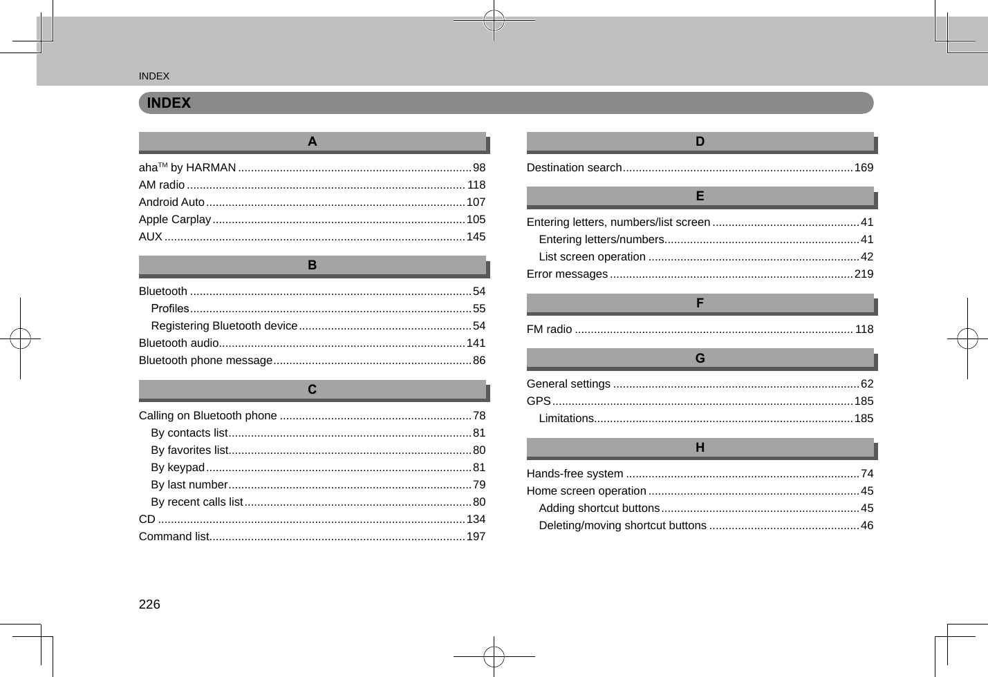 INDEX226INDEXAahaTM by HARMAN .........................................................................98AM radio ....................................................................................... 118Android Auto ................................................................................. 107Apple Carplay ............................................................................... 105AUX ..............................................................................................145BBluetooth ........................................................................................54Proles ........................................................................................55Registering Bluetooth device ...................................................... 54Bluetooth audio.............................................................................141Bluetooth phone message ..............................................................86CCalling on Bluetooth phone ............................................................78By contacts list ............................................................................81By favorites list............................................................................80By keypad ................................................................................... 81By last number ............................................................................79By recent calls list ....................................................................... 80CD ................................................................................................134Command list................................................................................197DDestination search ........................................................................169EEntering letters, numbers/list screen ..............................................41Entering letters/numbers.............................................................41List screen operation ..................................................................42Error messages ............................................................................219FFM radio ....................................................................................... 118GGeneral settings .............................................................................62GPS .............................................................................................. 185Limitations.................................................................................185HHands-free system .........................................................................74Home screen operation ..................................................................45Adding shortcut buttons .............................................................. 45Deleting/moving shortcut buttons ...............................................46