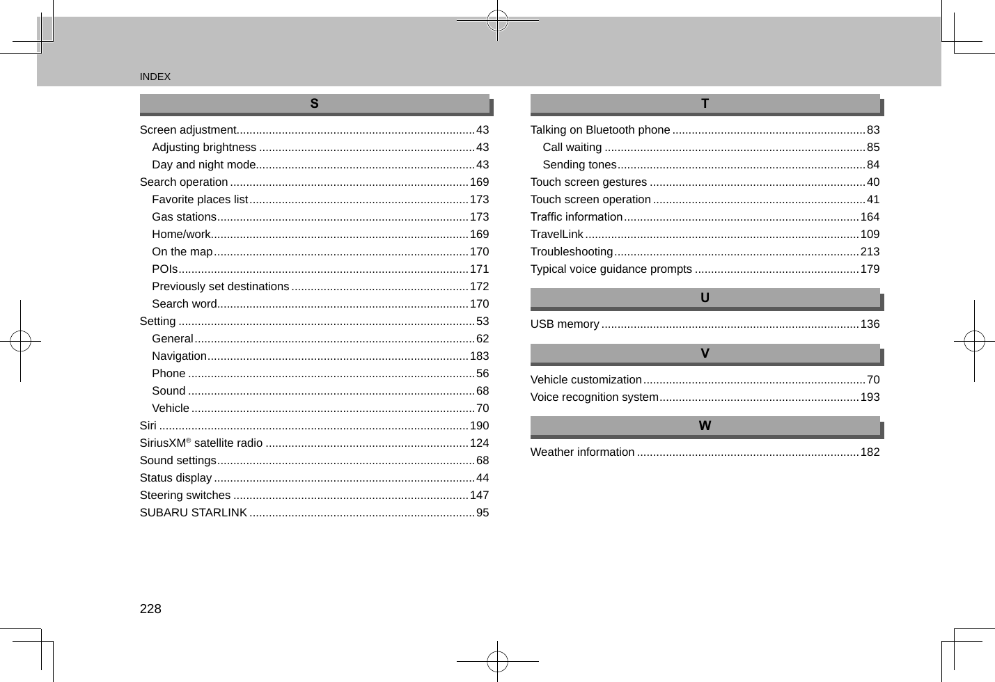 INDEX228SScreen adjustment..........................................................................43Adjusting brightness ...................................................................43Day and night mode....................................................................43Search operation ..........................................................................169Favorite places list .................................................................... 173Gas stations ..............................................................................173Home/work................................................................................169On the map ............................................................................... 170POIs ..........................................................................................171Previously set destinations .......................................................172Search word..............................................................................170Setting ............................................................................................53General ....................................................................................... 62Navigation .................................................................................183Phone .........................................................................................56Sound .........................................................................................68Vehicle ........................................................................................70Siri ................................................................................................190SiriusXM® satellite radio ...............................................................124Sound settings ................................................................................68Status display .................................................................................44Steering switches .........................................................................147SUBARU STARLINK ......................................................................95TTalking on Bluetooth phone ............................................................83Call waiting .................................................................................85Sending tones .............................................................................84Touch screen gestures ...................................................................40Touch screen operation ..................................................................41Trafc information ......................................................................... 164TravelLink .....................................................................................109Troubleshooting ............................................................................ 213Typical voice guidance prompts ...................................................179UUSB memory ................................................................................136VVehicle customization ..................................................................... 70Voice recognition system ..............................................................193WWeather information .....................................................................182
