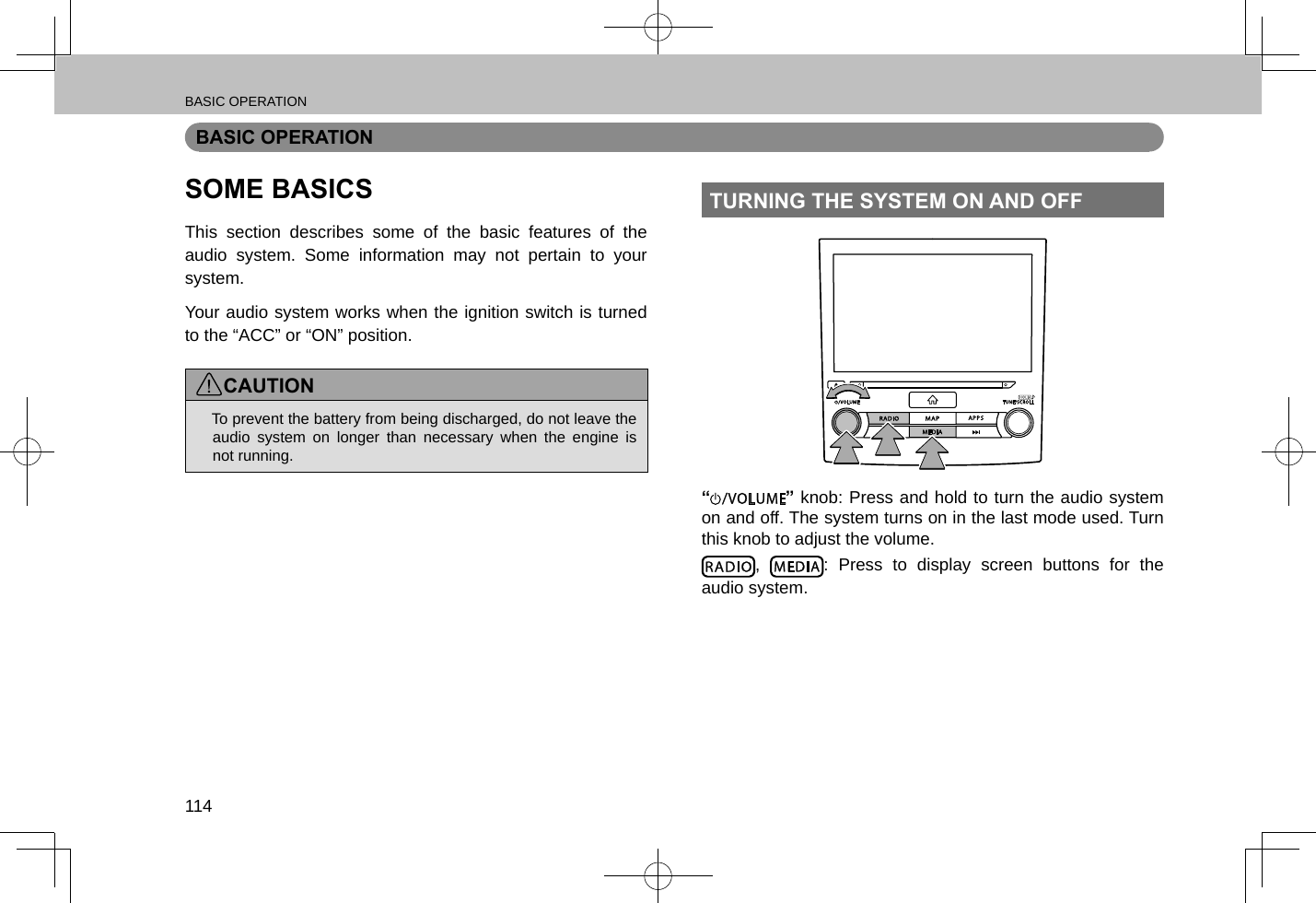 BASIC OPERATION114BASIC OPERATIONSOME BASICSThis section describes some of the basic features of the audio system. Some information may not pertain to your system.Your audio system works when the ignition switch is turned to the “ACC” or “ON” position.CAUTION lTo prevent the battery from being discharged, do not leave the audio system on longer than necessary when the engine is not running.TURNING THE SYSTEM ON AND OFF“ ” knob: Press and hold to turn the audio system on and off. The system turns on in the last mode used. Turn this knob to adjust the volume.,  : Press to display screen buttons for the audio system.