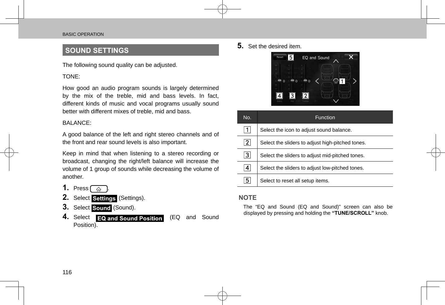 BASIC OPERATION116SOUND SETTINGSThe following sound quality can be adjusted.TONE:How good an audio program sounds is largely determined by the mix of the treble, mid and bass levels. In fact, different kinds of music and vocal programs usually sound better with different mixes of treble, mid and bass.BALANCE:A good balance of the left and right stereo channels and of the front and rear sound levels is also important.Keep in mind that when listening to a stereo recording or broadcast, changing the right/left balance will increase the volume of 1 group of sounds while decreasing the volume of another.1.  Press  .2.  Select Settings (Settings).3.  Select Sound (Sound).4.  Select   (EQ and Sound Position).5.  Set the desired item.No. FunctionSelect the icon to adjust sound balance.Select the sliders to adjust high-pitched tones.Select the sliders to adjust mid-pitched tones.Select the sliders to adjust low-pitched tones.Select to reset all setup items.NOTE lThe “EQ and Sound (EQ and Sound)” screen can also be displayed by pressing and holding the “TUNE/SCROLL” knob.