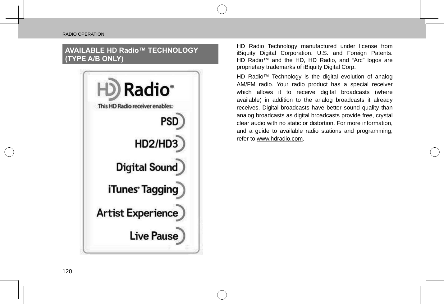 RADIO OPERATION120AVAILABLE HD Radio™ TECHNOLOGY (TYPE A/B ONLY)HD Radio Technology manufactured under license from iBiquity Digital Corporation. U.S. and Foreign Patents. HD Radio™ and the HD, HD Radio, and “Arc” logos are proprietary trademarks of iBiquity Digital Corp.HD Radio™ Technology is the digital evolution of analog AM/FM radio. Your radio product has a special receiver which allows it to receive digital broadcasts (where available) in addition to the analog broadcasts it already receives. Digital broadcasts have better sound quality than analog broadcasts as digital broadcasts provide free, crystal clear audio with no static or distortion. For more information, and a guide to available radio stations and programming, refer to www.hdradio.com.