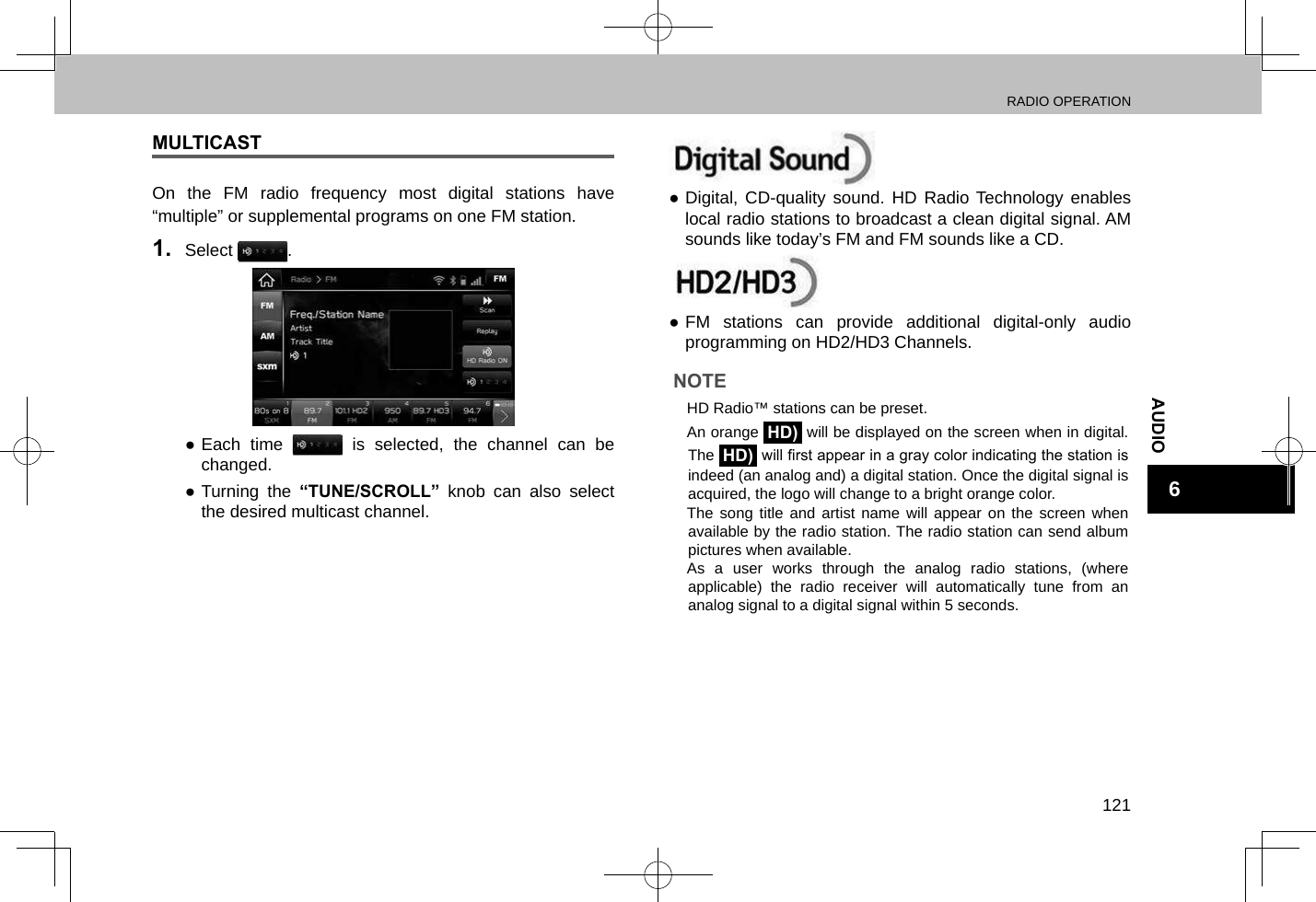 RADIO OPERATION121AUDIO6MULTICASTOn the FM radio frequency most digital stations have “multiple” or supplemental programs on one FM station.1.  Select  . ●Each time   is selected, the channel can be changed.  ●Turning the “TUNE/SCROLL” knob can also select the desired multicast channel. ●Digital, CD-quality sound. HD Radio Technology enables local radio stations to broadcast a clean digital signal. AM sounds like today’s FM and FM sounds like a CD. ●FM stations can provide additional digital-only audio programming on HD2/HD3 Channels.NOTE lHD Radio™ stations can be preset. lAn orange HD) will be displayed on the screen when in digital. The HD) will rst appear in a gray color indicating the station is indeed (an analog and) a digital station. Once the digital signal is acquired, the logo will change to a bright orange color. lThe song title and artist name will appear on the screen when available by the radio station. The radio station can send album pictures when available. lAs a user works through the analog radio stations, (where applicable) the radio receiver will automatically tune from an analog signal to a digital signal within 5 seconds. 